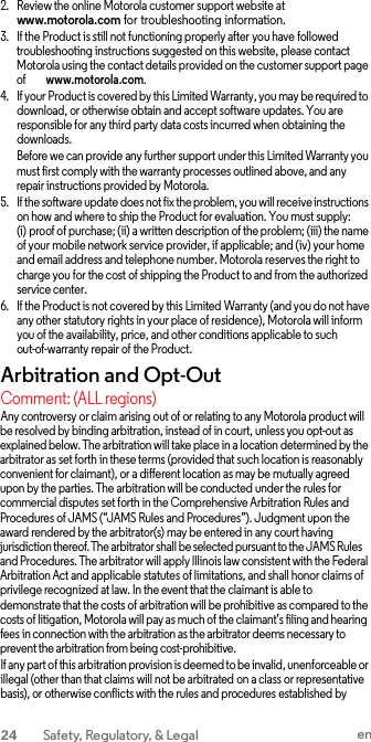 2. Review the online Motorola customer support website at www.motorola.com for troubleshooting information. 3. If the Product is still not functioning properly after you have followed troubleshooting instructions suggested on this website, please contact Motorola using the contact details provided on the customer support page of        www.motorola.com. 4. If your Product is covered by this Limited Warranty, you may be required to download, or otherwise obtain and accept software updates. You are responsible for any third party data costs incurred when obtaining the downloads. Before we can provide any further support under this Limited Warranty you must first comply with the warranty processes outlined above, and any repair instructions provided by Motorola. 5. If the software update does not fix the problem, you will receive instructions on how and where to ship the Product for evaluation. You must supply: (i) proof of purchase; (ii) a written description of the problem; (iii) the name of your mobile network service provider, if applicable; and (iv) your home and email address and telephone number. Motorola reserves the right to charge you for the cost of shipping the Product to and from the authorized service center. 6. If the Product is not covered by this Limited Warranty (and you do not have any other statutory rights in your place of residence), Motorola will inform you of the availability, price, and other conditions applicable to such out-of-warranty repair of the Product. Arbitration and Opt-Out Comment: (ALL regions) Any controversy or claim arising out of or relating to any Motorola product will be resolved by binding arbitration, instead of in court, unless you opt-out as explained below. The arbitration will take place in a location determined by the arbitrator as set forth in these terms (provided that such location is reasonably convenient for claimant), or a different location as may be mutually agreed upon by the parties. The arbitration will be conducted under the rules for commercial disputes set forth in the Comprehensive Arbitration Rules and Procedures of JAMS (“JAMS Rules and Procedures”). Judgment upon the award rendered by the arbitrator(s) may be entered in any court having jurisdiction thereof. The arbitrator shall be selected pursuant to the JAMS Rules and Procedures. The arbitrator will apply Illinois law consistent with the Federal Arbitration Act and applicable statutes of limitations, and shall honor claims of privilege recognized at law. In the event that the claimant is able to demonstrate that the costs of arbitration will be prohibitive as compared to the costs of litigation, Motorola will pay as much of the claimant’s filing and hearing fees in connection with the arbitration as the arbitrator deems necessary to prevent the arbitration from being cost-prohibitive. If any part of this arbitration provision is deemed to be invalid, unenforceable or illegal (other than that claims will not be arbitrated on a class or representative basis), or otherwise conflicts with the rules and procedures established by 24  Safety, Regulatory, &amp; Legal en  