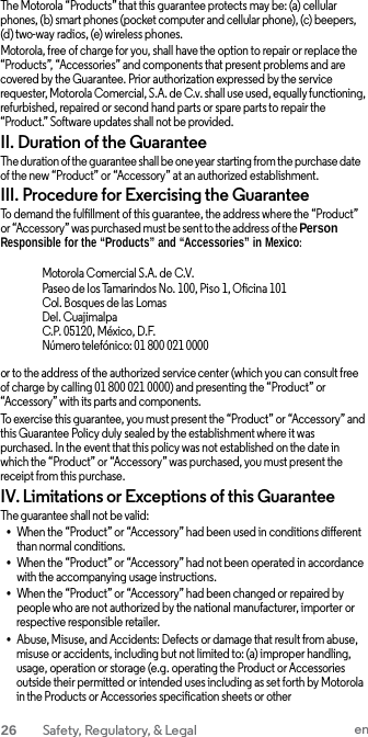 The Motorola “Products” that this guarantee protects may be: (a) cellular phones, (b) smart phones (pocket computer and cellular phone), (c) beepers, (d) two-way radios, (e) wireless phones. Motorola, free of charge for you, shall have the option to repair or replace the “Products”, “Accessories” and components that present problems and are covered by the Guarantee. Prior authorization expressed by the service requester, Motorola Comercial, S.A. de C.v. shall use used, equally functioning, refurbished, repaired or second hand parts or spare parts to repair the “Product.” Software updates shall not be provided. II. Duration of the Guarantee The duration of the guarantee shall be one year starting from the purchase date of the new “Product” or “Accessory” at an authorized establishment. III. Procedure for Exercising the Guarantee To demand the fulfillment of this guarantee, the address where the “Product” or “Accessory” was purchased must be sent to the address of the Person Responsible for the “Products” and “Accessories” in Mexico:  Motorola Comercial S.A. de C.V. Paseo de los Tamarindos No. 100, Piso 1, Oficina 101 Col. Bosques de las Lomas Del. Cuajimalpa C.P. 05120, México, D.F. Número telefónico: 01 800 021 0000  or to the address of the authorized service center (which you can consult free of charge by calling 01 800 021 0000) and presenting the “Product” or “Accessory” with its parts and components. To exercise this guarantee, you must present the “Product” or “Accessory” and this Guarantee Policy duly sealed by the establishment where it was purchased. In the event that this policy was not established on the date in which the “Product” or “Accessory” was purchased, you must present the receipt from this purchase. IV. Limitations or Exceptions of this Guarantee The guarantee shall not be valid: • When the “Product” or “Accessory” had been used in conditions different than normal conditions. • When the “Product” or “Accessory” had not been operated in accordance with the accompanying usage instructions. • When the “Product” or “Accessory” had been changed or repaired by people who are not authorized by the national manufacturer, importer or respective responsible retailer. • Abuse, Misuse, and Accidents: Defects or damage that result from abuse, misuse or accidents, including but not limited to: (a) improper handling, usage, operation or storage (e.g. operating the Product or Accessories outside their permitted or intended uses including as set forth by Motorola in the Products or Accessories specification sheets or other 26  Safety, Regulatory, &amp; Legal en  