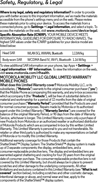 Safety, Regulatory, &amp; LegalWhere is my legal, safety and regulatory information? In order to provide you with better access to this important information, we’ve made the materials accessible from the phone’s settings menu and on the web. Please review these materials prior to using your device. To access the materials from a connected phone, go to Settings &gt; Legal information, and select a topic. To access the materials on the web, visit www.motorola.com/device-legal.Specific Absorption Rate (ICNIRP). YOUR MOBILE DEVICE MEETS INTERNATIONAL GUIDELINES FOR EXPOSURE TO RADIO WAVES. The highest SAR values under the ICNIRP guidelines for your device model are listed below:To view additional SAR information on your phone, tap Apps &gt; Settings &gt; Legal information &gt; RF information. To view the information on the web, visit www.motorola.com/rfhealth.MOTOROLA MOBILITY LLC GLOBAL LIMITED WARRANTY MOBILE PHONESWhat does this Limited Warranty cover? Motorola Mobility LLC, or its subsidiaries, (“Motorola”) warrants to the original consumer purchaser (“you”) that the Mobile Phone accompanying this warranty, and any in-box accessories which accompany it (the “Products”), will be free of substantial defects in material and workmanship for a period of 12 months from the date of original consumer purchase (“Warranty Period”) provided that the Products are used for normal consumer purposes. Repairs made by Motorola or its authorized agent under this Limited Warranty (“Warranty Service”) are covered for the balance of the original Warranty Period, or 90 days from the date of Warranty Service, whichever is longer. This Limited Warranty covers only a purchase of new Products from Motorola or an authorized reseller or authorized distributor of Motorola Products which are accompanied in-box by this written Limited Warranty. This Limited Warranty is personal to you and not transferable. No retailer or other third party is authorized to make any representations on behalf of Motorola or to modify this Limited Warranty.Additional warranty coverage for those Products that contain the ShatterShield™ Display System: The ShatterShield™ display system is made up of 3 separate components; the display, embedded lens, and a consumer-replaceable protective lens. The display and embedded lens are warranted against shattering and cracking for four (4) years from the original date of consumer purchase. The consumer-replaceable protective lens is not covered by this Limited Warranty, but should always be in place to prevent scratches and other damage to the underlying components. All other limitations and exclusions contained in this Limited Warranty (see “What is not covered” section below), including scratches and other cosmetic damage, intentional damage or abuse, and normal wear and tear, apply to the components of the ShatterShield™ display system.Head SARWLAN 5G, WWAN, Bluetooth         1.11W/kgBody-worn SAR WCDMA Band IV, Wi-Fi, Bluetooth   1.16 W/kg