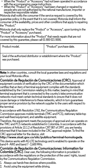 •When the “Product” or “Accessory” had not been operated in accordance with the accompanying usage instructions.•When the “Product” or “Accessory” had been changed or repaired by people who are not authorized by the national manufacturer, importer or respective responsible retailer.Motorola shall notify the consumer if the service request is covered by this guarantee policy; in the event that it is not covered, Motorola shall inform the consumer of the availability, prices and other conditions that apply to repairing the “Product.”Motorola shall only replace the “Product” or “Accessory”, upon turning in the “Product” or “Accessory” purchased.For more information about the “Product” that needs repairs that are not covered by this guarantee, please call 01 800 021 0000.Note: In other countries, consult the local guarantee laws and regulations and your local Motorola office.Comisión de Regulación de Comunicaciones (CRC). Approval of equipment consists of verification by the CRC of the documentation which certifies that an item of terminal equipment complies with the standards established by the Commission relating to this matter, bearing in mind that terminal equipment that is connected to the country&apos;s telecommunication networks must meet certain technical standards to ensure that it does not cause damage or interference to these networks, which in turn guarantees proper service provision by the network supplier to the users with respect to the terminal.In accordance with Resolution 1762, the Communications Regulation Commission approves mobile terminals (TMC and PCS), stationary table-top and wall-fixed equipment, and satellite equipment.Therefore, the equipment meets the purposes of approval and can operate on the TMC and PCS networks established in Colombia. In accordance with the provisions of Article 13.1.2 of Resolution CRT 087 of 1997, you are hereby informed that it has been included in the CRC approval register. To find the CRC approval letter for the device, visit http://www.siust.gov.co/siic/publico/terminal-homologada.This device works with 4G LTE technology and is enabled to operate on the band 4 - AWS and band 7 - 2,600 MHz.Comisión de Regulación de Comunicaciones: Information for Colombia (CRC). Dear user, the following information is provided in accordance with the regulations on the protection of the users’ rights, issued by the Communications Regulation Commission.  1. Always use hands-free devices where possible.2. Avoid using the equipment while driving.Product model. “Product” purchase date.Seal of the authorized distributor or establishment where the “Product” was purchased.