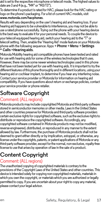 aid is set to the respective microphone or telecoil mode. The highest values to date are 3 and 4 (e.g., “M4” or “M3/T3”). To determine if a product is rated for HAC, please look for the HAC rating or logo on the phone’s packaging. For a list of current HAC models, visit www.motorola.com/hacphones. Results will vary depending on the user’s hearing aid and hearing loss. If your hearing aid happens to be vulnerable to interference, you may not be able to use a rated phone successfully. Trying out the phone with your hearing device is the best way to evaluate it for your personal needs. To couple the device to your telecoil equipped hearing aid, switch your hearing aid to the “T” or telecoil setting. Then, enable the ‘Hearing Aid’ mode feature on your Motorola phone with the following sequence: Apps &gt; Phone &gt; Menu &gt; Settings * Calls &gt; Hearing aids. Motorola Mobility hearing aid compatible phones have been tested and rated for use with hearing aids for some of the wireless technologies that it uses. However, there may be some newer wireless technologies used in this phone that have not been tested yet for use with hearing aids. It is important to try the different features of this phone thoroughly and in different locations, using your hearing aid or cochlear implant, to determine if you hear any interfering noise. Contact your service provider or Motorola for information on hearing aid compatibility. If you have questions about return or exchange policies, contact your service provider or phone retailer. Software Copyright Comment: (ALL regions) Motorola products may include copyrighted Motorola and third-party software stored in semiconductor memories or other media. Laws in the United States and other countries preserve for Motorola and third-party software providers certain exclusive rights for copyrighted software, such as the exclusive rights to distribute or reproduce the copyrighted software. Accordingly, any copyrighted software contained in Motorola products may not be modified, reverse-engineered, distributed, or reproduced in any manner to the extent allowed by law. Furthermore, the purchase of Motorola products shall not be deemed to grant either directly or by implication, estoppel, or otherwise, any license under the copyrights, patents, or patent applications of Motorola or any third-party software provider, except for the normal, non-exclusive, royalty-free license to use that arises by operation of law in the sale of a product. Content Copyright Comment: (ALL regions) The unauthorized copying of copyrighted materials is contrary to the  provisions of the Copyright Laws of the United States and other countries. This device is intended solely for copying non-copyrighted materials, materials in which you own the copyright, or materials which you are authorized or legally permitted to copy. If you are uncertain about your right to copy any material, please contact your legal advisor. en Safety, Regulatory, &amp; Legal 17  