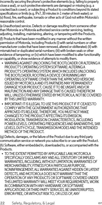 incorrectly securing the phone’s protective elements (e.g. failing to properly close a seal), or such protective elements are damaged or missing (e.g. a cracked back cover), or subjecting a Product to conditions beyond its stated specifications or limits (e.g. IPx7, 30 minutes in 1 meter of fresh water); or (v) flood, fire, earthquake, tornado or other acts of God not within Motorola’s reasonable control. (e Unauthorized service. Defects or damage resulting from someone other than Motorola or a Motorola authorized service center servicing, testing, adjusting, installing, maintaining, altering, or tampering with the Products. (f) Products that have been modified in any manner without the written permission of Motorola, including Products (i) with serial numbers or other manufacturer codes that have been removed, altered or obliterated; (ii) with mismatched or duplicated serial numbers; (iii) with broken seals or other evidence of tampering; or (iv) which have been modified to alter functionality or capability, or show evidence of attempts to modify them. • WARNING AGAINST UNLOCKING THE BOOTLOADER OR ALTERING A PRODUCT’S OPERATING SYSTEM SOFTWARE: ALTERING A PRODUCT’S OPERATING SYSTEM, WHICH INCLUDES UNLOCKING THE BOOTLOADER, ROOTING A DEVICE OR RUNNING ANY OPERATING SOFTWARE OTHER THAN THE APPROVED VERSIONS ISSUED BY MOTOROLA AND ITS PARTNERS MAY PERMANENTLY DAMAGE YOUR PRODUCT, CAUSE IT TO BE UNSAFE AND/OR MALFUNCTION AND ANY DAMAGE THAT IS CAUSED THEREFROM WILL, UNLESS OTHERWISE STATED BY MOTOROLA, NOT BE COVERED BY THIS LIMITED WARRANTY. • IMPORTANT: IT IS ILLEGAL TO USE THIS PRODUCT IF IT CEASES TO COMPLY WITH THE GOVERNMENT AUTHORIZATIONS THAT APPROVED ITS RELEASE. THEREFORE, YOU MUST NOT MAKE CHANGES TO THE PRODUCT AFFECTING ITS EMISSION, MODULATION, TRANSMISSION CHARACTERISTICS, INCLUDING POWER LEVELS, OPERATING FREQUENCIES AND BANDWIDTHS, SAR LEVELS, DUTY-CYCLE, TRANSMISSION MODES AND THE INTENDED METHOD OF THE PRODUCT. (g) Defects, damages, or the failure of the Product due to any third party communication service or network you subscribe to or use with the Product. (h) Software, either embedded in, downloaded to, or accompanied with the Products. • TO THE EXTENT PERMITTED BY APPLICABLE LAW, MOTOROLA SPECIFICALLY DISCLAIMS ANY AND ALL STATUTORY OR IMPLIED WARRANTIES, INCLUDING, WITHOUT LIMITATION, WARRANTIES OF MERCHANTABILITY, FITNESS FOR A PARTICULAR PURPOSE, NONINFRINGEMENT, ALL WARRANTIES AGAINST HIDDEN OR LATENT DEFECTS, AND MOTOROLA DOES NOT WARRANT THAT THE OPERATION OF ANY PRODUCTS OR SOFTWARE COVERED UNDER THIS LIMITED WARRANTY WILL MEET YOUR REQUIREMENTS, WORK IN COMBINATION WITH ANY HARDWARE OR SOFTWARE APPLICATIONS OR THIRD PARTY SERVICES, BE UNINTERRUPTED, ERROR-FREE, OR WITHOUT RISK TO, OR LOSS OF, ANY 22  Safety, Regulatory, &amp; Legal en  