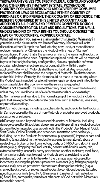 THIS WARRANTY GIVES YOU SPECIFIC LEGAL RIGHTS, AND YOU MAY HAVE OTHER RIGHTS THAT VARY BY STATE, PROVINCE OR COUNTRY. FOR CONSUMERS WHO ARE COVERED BY CONSUMER PROTECTION LAWS OR REGULATIONS IN THEIR COUNTRY OF PURCHASE OR, IF DIFFERENT, THEIR COUNTRY OF RESIDENCE, THE BENEFITS CONFERRED BY THIS LIMITED WARRANTY ARE IN ADDITION TO ALL RIGHTS AND REMEDIES CONVEYED BY SUCH CONSUMER PROTECTION LAWS AND REGULATIONS. FOR A FULL UNDERSTANDING OF YOUR RIGHTS YOU SHOULD CONSULT THE LAWS OF YOUR COUNTRY, PROVINCE OR STATE. What will we do if you make a claim under this Limited Warranty? If you make a valid claim under this Limited Warranty, Motorola will, at its discretion, either (1) repair the Product using new, used, or reconditioned replacement parts; or (2) replace the Product with a new or ‘like new’ reconditioned Product that is the same or similar to the warranted Product; or (3) refund the purchase price. Repaired or replaced products will be returned to you in their original factory configuration, plus any applicable software updates, which may affect use and/or compatibility with third party applications (for which Motorola shall have no liability). Any refunded or replaced Product shall become the property of Motorola. To obtain service under this Limited Warranty, the claim should be made in the country where the Product was intended for sale; otherwise repair services are limited to the options available in the country where the service is requested.What is not covered? This Limited Warranty does not cover the following unless they occurred because of a defect in materials or workmanship:(a) Normal wear and tear due to the normal aging of the Product, including parts that are expected to deteriorate over time, such as batteries, lens liners, or protective coatings.(b) Cosmetic damage, including scratches, dents, and cracks to the Products.(c) Damage caused by the use of non-Motorola branded or approved products, accessories or software.(d) Damage caused beyond the reasonable control of Motorola, including damage caused by (i) accident, abuse, misuse; (ii) operating a Product outside its permitted or intended uses as defined in the Products’ User Manual, Quick Start Guide, Online Tutorials, and other documentation provided to you, including use of the Products for commercial purposes; (iii) improper care and handling (e.g. subjecting the Product to extreme temperatures), abuse or neglect (e.g. broken or bent connectors, ports, or SIM/SD card slots); impact damage (e.g. dropping the Product); (iv) contact with liquids, water, rain, extreme humidity, unusually heavy perspiration or other moisture; sand, food, dirt or similar substances (except for Products sold as resistant to such substances), but then only to the extent the damage was not caused by incorrectly securing the phone’s protective elements (e.g. failing to properly close a seal), or such protective elements are damaged or missing (e.g. a cracked back cover), or subjecting a Product to conditions beyond its stated specifications or limits (e.g. IPx7, 30 minutes in 1 meter of fresh water); or (v) flood, fire, earthquake, tornado or other acts of God not within Motorola’s reasonable control.