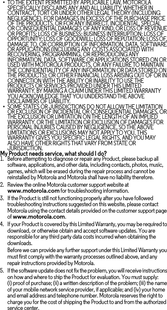 •TO THE EXTENT PERMITTED BY APPLICABLE LAW, MOTOROLA SPECIFICALLY DISCLAIMS ANY AND ALL LIABILITY, WHETHER IN CONTRACT, TORT OR UNDER OTHER LEGAL THEORY (INCLUDING NEGLIGENCE), FOR DAMAGES IN EXCESS OF THE PURCHASE PRICE OF THE PRODUCTS, OR FOR ANY INDIRECT, INCIDENTAL, SPECIAL OR CONSEQUENTIAL DAMAGES OF ANY KIND, OR LOSS OF REVENUE OR PROFITS; LOSS OF BUSINESS; BUSINESS INTERRUPTION; LOSS OF OPPORTUNITY; LOSS OF GOODWILL; LOSS OF REPUTATION; LOSS OF, DAMAGE TO, OR CORRUPTION OF INFORMATION, DATA, SOFTWARE OR APPLICATIONS (INCLUDING ANY COSTS ASSOCIATED WITH RECOVERING, PROGRAMMING, OR REPRODUCING ANY INFORMATION, DATA, SOFTWARE OR APPLICATIONS STORED ON OR USED WITH MOTOROLA PRODUCTS, OR ANY FAILURE TO MAINTAIN THE CONFIDENTIALITY OF ANY INFORMATION OR DATA STORED ON THE PRODUCTS); OR OTHER FINANCIAL LOSS ARISING OUT OF OR IN CONNECTION WITH THE ABILITY OR INABILITY TO USE THE PRODUCTS OR SERVICES PROVIDED UNDER THIS LIMITED WARRANTY. BY MAKING A CLAIM UNDER THIS LIMITED WARRANTY YOU ACKNOWLEDGE THAT YOU UNDERSTAND THE ABOVE DISCLAIMERS OF LIABILITY.•SOME STATES OR JURISDICTIONS DO NOT ALLOW THE LIMITATION OR EXCLUSION OF INCIDENTAL OR CONSEQUENTIAL DAMAGES, OR THE EXCLUSION OR LIMITATION ON THE LENGTH OF AN IMPLIED WARRANTY, OR THE LIMITATION OR EXCLUSION OF DAMAGES FOR PERSONAL INJURIES CAUSED BY NEGLIGENCE, SO THE ABOVE LIMITATIONS OR EXCLUSIONS MAY NOT APPLY TO YOU. THIS WARRANTY GIVES YOU SPECIFIC LEGAL RIGHTS, AND YOU MAY ALSO HAVE OTHER RIGHTS THAT VARY FROM STATE OR JURISDICTION.My Product needs service, what should I do?  1. Before attempting to diagnose or repair any Product, please backup all software, applications, and other data, including contacts, photos, music, games, which will be erased during the repair process and cannot be reinstalled by Motorola and Motorola shall have no liability therefore.2. Review the online Motorola customer support website at www.motorola.com for troubleshooting information.3. If the Product is still not functioning properly after you have followed troubleshooting instructions suggested on this website, please contact Motorola using the contact details provided on the customer support page of www.motorola.com.4. If your Product is covered by this Limited Warranty, you may be required to download, or otherwise obtain and accept software updates. You are responsible for any third party data costs incurred when obtaining the downloads.Before we can provide any further support under this Limited Warranty you must first comply with the warranty processes outlined above, and any repair instructions provided by Motorola.5. If the software update does not fix the problem, you will receive instructions on how and where to ship the Product for evaluation. You must supply: (i) proof of purchase; (ii) a written description of the problem; (iii) the name of your mobile network service provider, if applicable; and (iv) your home and email address and telephone number. Motorola reserves the right to charge you for the cost of shipping the Product to and from the authorized service center.