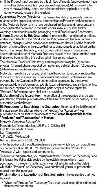 6. If the Product is not covered by this Limited Warranty (and you do not have any other statutory rights in your place of residence), Motorola will inform you of the availability, price, and other conditions applicable to such out-of-warranty repair of the Product.Guarantee Policy (Mexico). This Guarantee Policy represents the only guarantee that applies to personal communication Products and Accessories of the Motorola Trademark that are purchased in Mexico and represents any other guarantee contained in the instructions, manuals, guides and/or warnings contained inside the packaging of said Products and Accessories.I. Items Covered by this Guarantee. It protects the manufacturing defects and hidden defects of the “Products” and “Accessories” (such as batteries, antennas, chargers, wired headphones and wireless devices) of the Motorola trademark, described in the space that for such purpose is established on the back of this Guarantee Policy, which, covers all of the parts, components, accessories and labor of Motorola Products, as well as the transportation costs that derive from fulfilling this policy, within its service network.The Motorola “Products” that this guarantee protects may be: (a) cellular phones, (b) smart phones (pocket computer and cellular phone), (c) beepers, (d) two-way radios, (e) wireless phones.Motorola, free of charge for you, shall have the option to repair or replace the “Products”, “Accessories” and components that present problems and are covered by the Guarantee. Prior authorization expressed by the service requester, Motorola Comercial, S.A. de C.v. shall use used, equally functioning, refurbished, repaired or second hand parts or spare parts to repair the “Product.” Software updates shall not be provided.II. Duration of the Guarantee. The duration of the guarantee shall be one year starting from the purchase date of the new “Product” or “Accessory” at an authorized establishment.III. Procedure for Exercising the Guarantee. To demand the fulfillment of this guarantee, the address where the “Product” or “Accessory” was purchased must be sent to the address of the Person Responsible for the “Products” and “Accessories” in Mexico:Motorola Comercial S.A. de C.V.Paseo de los Tamarindos No. 100, Piso 1, Oficina 101Col. Bosques de las LomasDel. CuajimalpaC.P. 05120, México, D.F.Número telefónico: 01 800 021 0000or to the address of the authorized service center (which you can consult free of charge by calling 01 800 021 0000) and presenting the “Product” or “Accessory” with its parts and components.To exercise this guarantee, you must present the “Product” or “Accessory” and this Guarantee Policy duly sealed by the establishment where it was purchased. In the event that this policy was not established on the date in which the “Product” or “Accessory” was purchased, you must present the receipt from this purchase. IV. Limitations or Exceptions of this Guarantee. The guarantee shall not be valid:•When the “Product” or “Accessory” had been used in conditions different than normal conditions.