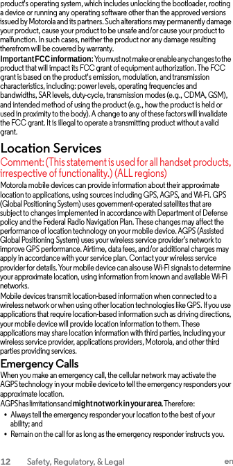 product&apos;s operating system, which includes unlocking the bootloader, rooting a device or running any operating software other than the approved versions issued by Motorola and its partners. Such alterations may permanently damage your product, cause your product to be unsafe and/or cause your product to malfunction. In such cases, neither the product nor any damage resulting therefrom will be covered by warranty. Important FCC information: You must not make or enable any changes to the product that will impact its FCC grant of equipment authorization. The FCC grant is based on the product&apos;s emission, modulation, and transmission characteristics, including: power levels, operating frequencies and bandwidths, SAR levels, duty-cycle, transmission modes (e.g., CDMA, GSM), and intended method of using the product (e.g., how the product is held or used in proximity to the body). A change to any of these factors will invalidate the FCC grant. It is illegal to operate a transmitting product without a valid grant. Location Services Comment: (This statement is used for all handset products, irrespective of functionality.) (ALL regions) Motorola mobile devices can provide information about their approximate location to applications, using sources including GPS, AGPS, and Wi-Fi. GPS (Global Positioning System) uses government-operated satellites that are subject to changes implemented in accordance with Department of Defense policy and the Federal Radio Navigation Plan. These changes may affect the performance of location technology on your mobile device. AGPS (Assisted Global Positioning System) uses your wireless service provider’s network to improve GPS performance. Airtime, data fees, and/or additional charges may apply in accordance with your service plan. Contact your wireless service provider for details. Your mobile device can also use Wi-Fi signals to determine your approximate location, using information from known and available Wi-Fi networks. Mobile devices transmit location-based information when connected to a wireless network or when using other location technologies like GPS. If you use applications that require location-based information such as driving directions, your mobile device will provide location information to them. These applications may share location information with third parties, including your wireless service provider, applications providers, Motorola, and other third parties providing services. Emergency Calls When you make an emergency call, the cellular network may activate the AGPS technology in your mobile device to tell the emergency responders your approximate location. AGPS has limitations and might not work in your area. Therefore: •Always tell the emergency responder your location to the best of your ability; and •Remain on the call for as long as the emergency responder instructs you.12  Safety, Regulatory, &amp; Legal en 