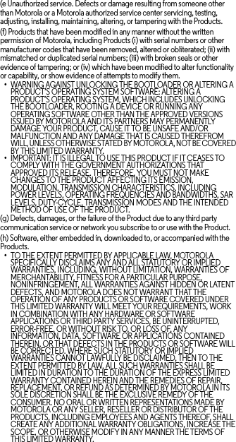 (e Unauthorized service. Defects or damage resulting from someone other than Motorola or a Motorola authorized service center servicing, testing, adjusting, installing, maintaining, altering, or tampering with the Products.(f) Products that have been modified in any manner without the written permission of Motorola, including Products (i) with serial numbers or other manufacturer codes that have been removed, altered or obliterated; (ii) with mismatched or duplicated serial numbers; (iii) with broken seals or other evidence of tampering; or (iv) which have been modified to alter functionality or capability, or show evidence of attempts to modify them.•WARNING AGAINST UNLOCKING THE BOOTLOADER OR ALTERING A PRODUCT’S OPERATING SYSTEM SOFTWARE: ALTERING A PRODUCT’S OPERATING SYSTEM, WHICH INCLUDES UNLOCKING THE BOOTLOADER, ROOTING A DEVICE OR RUNNING ANY OPERATING SOFTWARE OTHER THAN THE APPROVED VERSIONS ISSUED BY MOTOROLA AND ITS PARTNERS MAY PERMANENTLY DAMAGE YOUR PRODUCT, CAUSE IT TO BE UNSAFE AND/OR MALFUNCTION AND ANY DAMAGE THAT IS CAUSED THEREFROM WILL, UNLESS OTHERWISE STATED BY MOTOROLA, NOT BE COVERED BY THIS LIMITED WARRANTY.•IMPORTANT: IT IS ILLEGAL TO USE THIS PRODUCT IF IT CEASES TO COMPLY WITH THE GOVERNMENT AUTHORIZATIONS THAT APPROVED ITS RELEASE. THEREFORE, YOU MUST NOT MAKE CHANGES TO THE PRODUCT AFFECTING ITS EMISSION, MODULATION, TRANSMISSION CHARACTERISTICS, INCLUDING POWER LEVELS, OPERATING FREQUENCIES AND BANDWIDTHS, SAR LEVELS, DUTY-CYCLE, TRANSMISSION MODES AND THE INTENDED METHOD OF USE OF THE PRODUCT.(g) Defects, damages, or the failure of the Product due to any third party communication service or network you subscribe to or use with the Product.(h) Software, either embedded in, downloaded to, or accompanied with the Products.•TO THE EXTENT PERMITTED BY APPLICABLE LAW, MOTOROLA SPECIFICALLY DISCLAIMS ANY AND ALL STATUTORY OR IMPLIED WARRANTIES, INCLUDING, WITHOUT LIMITATION, WARRANTIES OF MERCHANTABILITY, FITNESS FOR A PARTICULAR PURPOSE, NONINFRINGEMENT, ALL WARRANTIES AGAINST HIDDEN OR LATENT DEFECTS, AND MOTOROLA DOES NOT WARRANT THAT THE OPERATION OF ANY PRODUCTS OR SOFTWARE COVERED UNDER THIS LIMITED WARRANTY WILL MEET YOUR REQUIREMENTS, WORK IN COMBINATION WITH ANY HARDWARE OR SOFTWARE APPLICATIONS OR THIRD PARTY SERVICES, BE UNINTERRUPTED, ERROR-FREE, OR WITHOUT RISK TO, OR LOSS OF, ANY INFORMATION, DATA, SOFTWARE OR APPLICATIONS CONTAINED THEREIN, OR THAT DEFECTS IN THE PRODUCTS OR SOFTWARE WILL BE CORRECTED. WHERE SUCH STATUTORY OR IMPLIED WARRANTIES CANNOT LAWFULLY BE DISCLAIMED, THEN TO THE EXTENT PERMITTED BY LAW, ALL SUCH WARRANTIES SHALL BE LIMITED IN DURATION TO THE DURATION OF THE EXPRESS LIMITED WARRANTY CONTAINED HEREIN AND THE REMEDIES OF REPAIR, REPLACEMENT, OR REFUND AS DETERMINED BY MOTOROLA IN ITS SOLE DISCRETION SHALL BE THE EXCLUSIVE REMEDY OF THE CONSUMER. NO ORAL OR WRITTEN REPRESENTATIONS MADE BY MOTOROLA OR ANY SELLER, RESELLER OR DISTRIBUTOR OF THE PRODUCTS, INCLUDING EMPLOYEES AND AGENTS THEREOF, SHALL CREATE ANY ADDITIONAL WARRANTY OBLIGATIONS, INCREASE THE SCOPE, OR OTHERWISE MODIFY IN ANY MANNER THE TERMS OF THIS LIMITED WARRANTY.