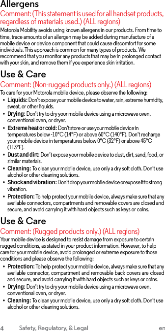 Allergens Comment: (This statement is used for all handset products, regardless of materials used.) (ALL regions) Motorola Mobility avoids using known allergens in our products. From time to time, trace amounts of an allergen may be added during manufacture of a mobile device or device component that could cause discomfort for some individuals. This approach is common for many types of products. We recommend that you monitor any products that may be in prolonged contact with your skin, and remove them if you experience skin irritation. Use &amp; Care Comment: (Non-rugged products only.) (ALL regions) To care for your Motorola mobile device, please observe the following: •Liquids: Don’t expose your mobile device to water, rain, extreme humidity, sweat, or other liquids. •Drying: Don’t try to dry your mobile device using a microwave oven, conventional oven, or dryer. •Extreme heat or cold: Don’t store or use your mobile device intemperatures below -10°C (14°F) or above 60°C (140°F). Don’t recharge your mobile device in temperatures below 0°C (32°F) or above 45°C (113°F). •Dust and dirt: Don’t expose your mobile device to dust, dirt, sand, food, or similar materials. •Cleaning: To clean your mobile device, use only a dry soft cloth. Don’t use alcohol or other cleaning solutions. •Shock and vibration: Don’t drop your mobile device or expose it to strong vibration. •Protection: To help protect your mobile device, always make sure that any available connectors, compartments and removable covers are closed and secure, and avoid carrying it with hard objects such as keys or coins. Use &amp; Care Comment: (Rugged products only.) (ALL regions) Your mobile device is designed to resist damage from exposure to certain rugged conditions, as stated in your product information. However, to help care for your mobile device, avoid prolonged or extreme exposure to those conditions and please observe the following: •Protection: To help protect your mobile device, always make sure that any available connector, compartment  and removable back covers are closed and secure, and avoid carrying it with hard objects such as keys or coins. •Drying: Don’t try to dry your mobile device using a microwave oven, conventional oven, or dryer. •Cleaning: To clean your mobile device, use only a dry soft cloth. Don’t use alcohol or other cleaning solutions. 4 Safety, Regulatory, &amp; Legal en 