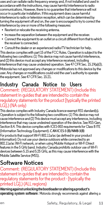 uses and can radiate radio frequency energy and, if not installed and used in accordance with the instructions, may cause harmful interference to radio communications. However, there is no guarantee that interference will not occur in a particular installation. If this equipment does cause harmful interference to radio or television reception, which can be determined by turning the equipment off and on, the user is encouraged to try to correct the interference by one or more of the following measures: •Reorient or relocate the receiving antenna. •Increase the separation between the equipment and the receiver.•Connect the equipment to an outlet on a circuit different from that to whichthe receiver is connected. •Consult the dealer or an experienced radio/TV technician for help. This device complies with part 15 of the FCC Rules. Operation is subject to the following two conditions: (1) This device may not cause harmful interference, and (2) this device must accept any interference received, including interference that may cause undesired operation. See 47 CFR Sec. 15.19(a)(3). Motorola has not approved any changes or modifications to this device by the user. Any changes or modifications could void the user’s authority to operate the equipment. See 47 CFR Sec. 15.21. Industry    Canada    Notice   to    Users Comment: (REGULATORY STATEMENT) (Include this statement in guides that are intended to contain the regulatory statements for the product [typically the printed LG].) (NA only) This device complies with Industry Canada licence-exempt RSS standard(s). Operation is subject to the following two conditions: (1) This device may not cause interference and (2) This device must accept any interference, including interference that may cause undesired operation of the device. See RSS-Gen, Section 8.4. This device complies with ICES-003 requirements for Class B ITE (Information Technology Equipment). CAN IC ES-3 (B)/NMB-3(B) For products that support Wi-Fi 802.11a/ac (as defined in your product information): Do not use your device outdoors while connected to an 802.11a/ac Wi-Fi network, or when using Mobile Hotspot or Wi-Fi Direct features in the 5 GHz band. Industry Canada prohibits outdoor use of Wi-Fi devices between 5.15 and 5.25 GHz, as this may cause interference with the Mobile Satellite Service (MSS). Software Notices Comment: (REGULATORY STATEMENT) (Include this statement in guides that are intended to contain the regulatory statements for the product - [typically the printed LG].) (ALL regions) Warning against unlocking the bootloader or altering a product&apos;s operating system software: Motorola  strongly  recommends  against altering  a en Safety, Regulatory, &amp; Legal 11 