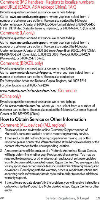  Comment: (MD handsets - Regions to localize numbers and URLs) (EMEA, ASIA (except China), TAK) If you have questions or need assistance, we’re here to help. Go  to  www.motorola.com/support,  where  you  can  select  from  a number of customer care options. You can also contact the Motorola Customer Support Center at 1-800-331-6456 (United States), 1-888-390-6456 (TTY/TDD United States for hearing impaired), or 1-800-461-4575 (Canada). Comment: (LA only) If you have questions or need assistance, we’re here to help. Go  to  www.motorola.com/support,  where  you  can  select  from  a number of customer care options. You can also contact the Motorola Customer Support Center at 0800 666 8676 (Argentina), 800-201-442 (Chile), 01-800-700-1504 (Colombia), 01 800 021 0000 (México), 0800-100-4289 (Venezuela), or 0-800-52-470 (Perú). Comment: (BRAZIL only) If you have questions or need assistance, we’re here to help. Go  to  www.motorola.com.br/suporte,  where  you  can  select  from  a number of customer care options. You can also contact us: For Metropolitan Areas and National Capital Regions, call 4002-1244 For other locations, call 0800-773-1244 www.motorola.com/br/servicos/sam/pcs/  Comment: (China only) If you have questions or need assistance, we’re here to help. Go to www.motorola.com/cn,  where you can select  from a number of customer care options. You can also contact the Motorola Customer Support Center at 400-889-9090 (China). How to Obtain Service or Other Information Comment: (ALL devices) (ALL regions) 1. Please access and review the online Customer Support section of Motorola&apos;s consumer website prior to requesting warranty service. 2. If the Product is still not functioning properly after making use of this resource, please contact the Warrantor listed at the Motorola website or the contact information for the corresponding location. 3. A representative of Motorola, or of a Motorola Authorized Repair Center, will help determine whether your Product requires service. You may be required to download, or otherwise obtain and accept software updates from Motorola or a Motorola Authorized Repair Center. You are responsible for any applicable carrier service fees incurred while obtaining the required downloads. Complying with the warranty process, repair instructions and accepting such software updates is required in order to receive additional warranty support. 4. If the software update doesn’t fix the problem, you will receive instructions on how to ship the Product to a Motorola Authorized Repair Center or other entity. en Safety, Regulatory, &amp; Legal 19  