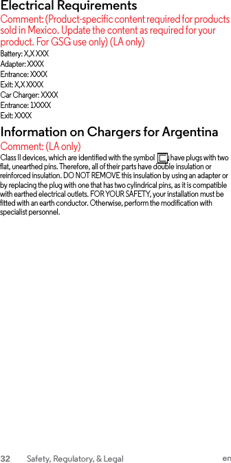 Electrical Requirements Comment: (Product-specific content required for products sold in Mexico. Update the content as required for your product. For GSG use only) (LA only) Battery: X,X XXX Adapter: XXXX Entrance: XXXX Exit: X,X XXXX Car Charger: XXXX Entrance: 1XXXX Exit: XXXX Information on Chargers for Argentina Comment: (LA only) Class II devices, which are identified with the symbol        , have plugs with two flat, unearthed pins. Therefore, all of their parts have double insulation or reinforced insulation. DO NOT REMOVE this insulation by using an adapter or by replacing the plug with one that has two cylindrical pins, as it is compatible with earthed electrical outlets. FOR YOUR SAFETY, your installation must be fitted with an earth conductor. Otherwise, perform the modification with specialist personnel. 32 Safety, Regulatory, &amp; Legal en  