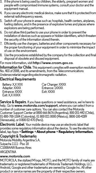 3. If the phone is being used by children, the elderly, pregnant women and people with compromised immune systems, consult your doctor and the equipment manual.4. If you use any electronic medical device, make sure that it is protected from external radiofrequency waves.5. Switch off your phone in areas such as: hospitals, health centers, airplanes, fueling stations, and in the presence of explosive fumes and places where explosions are being performed.6. Do not allow third parties to use your phone in order to prevent the installation of devices such as spyware or hidden identifiers, which threaten the security of the information stored therein.7. Efficiently use the chargers, batteries and other components necessary for the proper functioning of your equipment in order to minimize the impact of use on the environment.8. Use the procedures established by the company for the collection and final disposal of obsolete and disused equipment.For more information, visit http://www.crcom.gov.co.Information for Chile. This equipment complies with exemption resolution No. 403 of 2008, and its amendments, from the Telecommunications Undersecretariat regarding electromagnetic radiation.Electrical RequirementsService &amp; Repairs. If you have questions or need assistance, we’re here to help. Go to www.motorola.com/support, where you can select from a number of customer care options. You can also contact the Motorola Customer Support Center at 0800 666 8676 (Argentina), 800-201-442 (Chile), 01-800-700-1504 (Colombia), 01 800 021 0000 (México), 0800-100-4289 (Venezuela), or 0-800-52-470 (Perú).Electronic Label. Your mobile device may use an electronic label that provides some regulatory information about the device. To see the electronic label, tap Apps &gt;Settings &gt;About phone &gt;Regulatory information.Copyright &amp; TrademarksMotorola Mobility Argentina S.A.Suipacha 1111 - Piso 18C1008AAW Buenos AiresARGENTINAwww.motorola.comMOTOROLA, the stylized M logo, MOTO, and the MOTO family of marks are trademarks or registered trademarks of Motorola Trademark Holdings, LLC. Android, Google and other trademarks are owned by Google Inc. All other product or service names are the property of their respective owners.Battery: X,X XXXAdapter: XXXXEntrance: XXXXExit: X,X XXXXCar Charger: XXXXEntrance: 1XXXXExit: XXXX