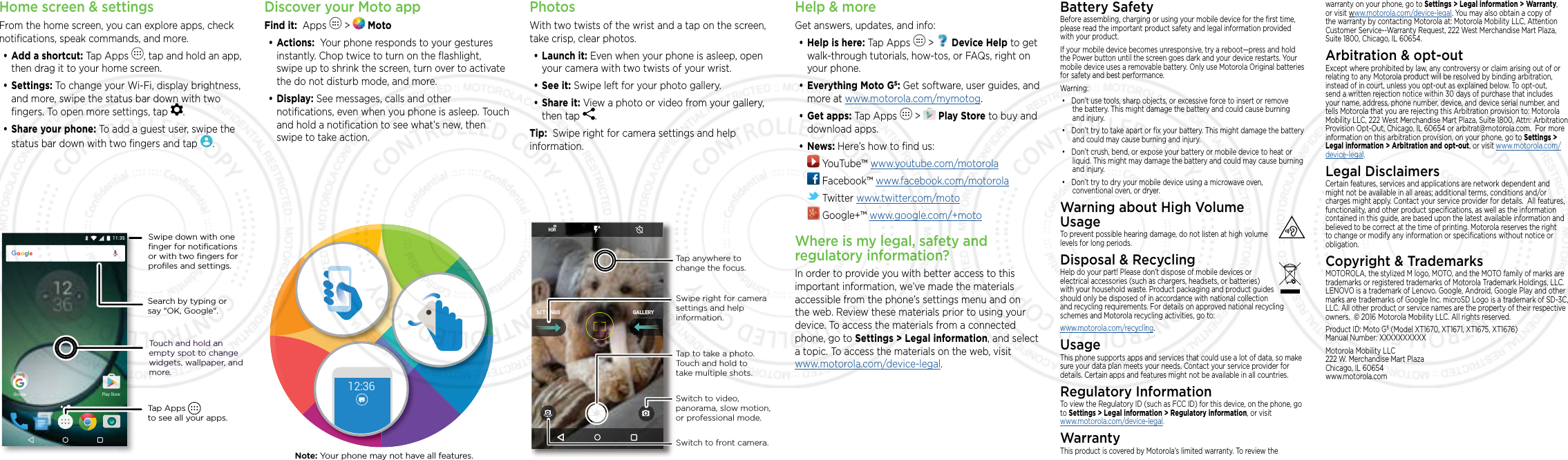 Home screen &amp; settingsFrom the home screen, you can explore apps, check notiﬁcations, speak commands, and more. •Add a shortcut: Tap Apps  , tap and hold an app, then drag it to your home screen. •Settings: To change your Wi-Fi, display brightness, and more, swipe the status bar down with two ﬁngers. To open more settings, tap  .•Share your phone: To add a guest user, swipe the status bar down with two ﬁngers and tap  .Search by typing or say &quot;OK, Google&quot;.Tap Apps          to see all your apps.Swipe down with oneﬁnger for notiﬁcationsor with two ﬁngers forproﬁles and settings.Touch and hold an empty spot to change widgets, wallpaper, and more.5QF^8YTWJ,TTLQJDiscover your Moto appFind it:  Apps   &gt;   Moto•Actions:  Your phone responds to your gestures instantly. Chop twice to turn on the ﬂashlight, swipe up to shrink the screen, turn over to activate the do not disturb mode, and more.•Display: See messages, calls and other notiﬁcations, even when you phone is asleep. Touch and hold a notiﬁcation to see what’s new, then swipe to take action.12:36Note: Your phone may not have all features.PhotosWith two twists of the wrist and a tap on the screen, take crisp, clear photos.•Launch it: Even when your phone is asleep, open your camera with two twists of your wrist.•See it: Swipe left for your photo gallery.•Share it: View a photo or video from your gallery, then tap  . Tip:  Swipe right for camera settings and help information.GALLERYSETTINGSSwitch to front camera.Switch to video, panorama, slow motion, or professional mode.Tap anywhere to change the focus.Tap to take a photo. Touch and hold to take multiple shots.Swipe right for camera settings and help information.Help &amp; moreGet answers, updates, and info:•Help is here: Tap Apps   &gt;   Device Help to get walk-through tutorials, how-tos, or FAQs, right on your phone.•Everything Moto G5: Get software, user guides, and more at www.motorola.com/mymotog.•Get apps: Tap Apps   &gt;   Play Store to buy and download apps.•News: Here’s how to ﬁnd us: YouTube™ www.youtube.com/motorola Facebook™ www.facebook.com/motorola  Twitter www.twitter.com/moto Google+™ www.google.com/+motoWhere is my legal, safety and regulatory information?In order to provide you with better access to this important information, we’ve made the materials accessible from the phone’s settings menu and on the web. Review these materials prior to using your device. To access the materials from a connected phone, go to Settings &gt; Legal information, and select a topic. To access the materials on the web, visit  www.motorola.com/device-legal.Battery SafetyBefore assembling, charging or using your mobile device for the ﬁrst time, please read the important product safety and legal information provided with your product.If your mobile device becomes unresponsive, try a reboot—press and hold the Power button until the screen goes dark and your device restarts. Your mobile device uses a removable battery. Only use Motorola Original batteries for safety and best performance. Warning:• Don’t use tools, sharp objects, or excessive force to insert or remove the battery. This might damage the battery and could cause burning and injury. • Don’t try to take apart or ﬁx your battery. This might damage the battery and could may cause burning and injury.• Don’t crush, bend, or expose your battery or mobile device to heat or liquid. This might may damage the battery and could may cause burning and injury.• Don’t try to dry your mobile device using a microwave oven, conventional oven, or dryer.Warning about High Volume  UsageTo prevent possible hearing damage, do not listen at high volume levels for long periods.Disposal &amp; RecyclingHelp do your part! Please don’t dispose of mobile devices or electrical accessories (such as chargers, headsets, or batteries) with your household waste. Product packaging and product guides should only be disposed of in accordance with national collection and recycling requirements. For details on approved national recycling schemes and Motorola recycling activities, go to: www.motorola.com/recycling.UsageThis phone supports apps and services that could use a lot of data, so make sure your data plan meets your needs. Contact your service provider for details. Certain apps and features might not be available in all countries.Regulatory InformationTo view the Regulatory ID (such as FCC ID) for this device, on the phone, go to Settings &gt; Legal information &gt; Regulatory information, or visit www.motorola.com/device-legal.WarrantyThis product is covered by Motorola’s limited warranty. To review the warranty on your phone, go to Settings &gt; Legal information &gt; Warranty, or visit www.motorola.com/device-legal. You may also obtain a copy of the warranty by contacting Motorola at: Motorola Mobility LLC, Attention Customer Service--Warranty Request, 222 West Merchandise Mart Plaza, Suite 1800, Chicago, IL 60654.Arbitration &amp; opt-outExcept where prohibited by law, any controversy or claim arising out of or relating to any Motorola product will be resolved by binding arbitration, instead of in court, unless you opt-out as explained below. To opt-out, send a written rejection notice within 30 days of purchase that includes your name, address, phone number, device, and device serial number, and tells Motorola that you are rejecting this Arbitration provision to: Motorola Mobility LLC, 222 West Merchandise Mart Plaza, Suite 1800, Attn: Arbitration Provision Opt-Out, Chicago, IL 60654 or arbitrat@motorola.com.  For more information on this arbitration provision, on your phone, go to Settings &gt; Legal information &gt; Arbitration and opt-out, or visit www.motorola.com/device-legal. Legal DisclaimersCertain features, services and applications are network dependent and might not be available in all areas; additional terms, conditions and/or charges might apply. Contact your service provider for details.  All features, functionality, and other product speciﬁcations, as well as the information contained in this guide, are based upon the latest available information and believed to be correct at the time of printing. Motorola reserves the right to change or modify any information or speciﬁcations without notice or obligation.Copyright &amp; TrademarksMOTOROLA, the stylized M logo, MOTO, and the MOTO family of marks are trademarks or registered trademarks of Motorola Trademark Holdings, LLC. LENOVO is a trademark of Lenovo. Google, Android, Google Play and other marks are trademarks of Google Inc. microSD Logo is a trademark of SD-3C, LLC. All other product or service names are the property of their respective owners.  © 2016 Motorola Mobility LLC. All rights reserved. Product ID: Moto G5 (Model XT1670, XT1671, XT1675, XT1676) Manual Number: XXXXXXXXXXMotorola Mobility LLC 222 W. Merchandise Mart Plaza Chicago, IL 60654 www.motorola.com