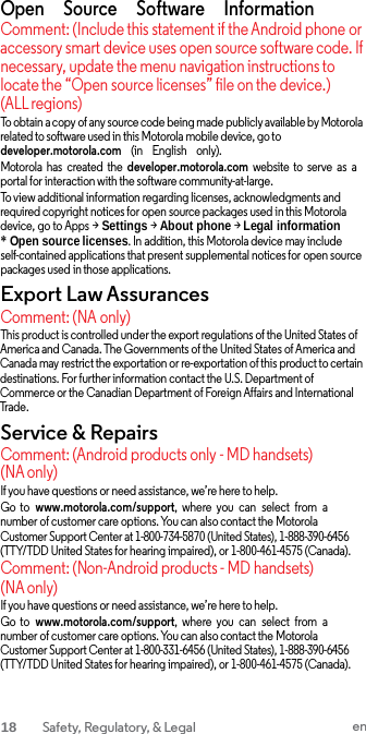  Open     Source     Software     Information Comment: (Include this statement if the Android phone or accessory smart device uses open source software code. If necessary, update the menu navigation instructions to locate the “Open source licenses” file on the device.) (ALL regions) To obtain a copy of any source code being made publicly available by Motorola related to software used in this Motorola mobile device, go to developer.motorola.com    (in    English    only). Motorola  has  created  the  developer.motorola.com website  to  serve  as  a portal for interaction with the software community-at-large. To view additional information regarding licenses, acknowledgments and required copyright notices for open source packages used in this Motorola device, go to Apps &gt; Settings &gt; About phone &gt; Legal information * Open source licenses. In addition, this Motorola device may include self-contained applications that present supplemental notices for open source packages used in those applications. Export Law Assurances Comment: (NA only) This product is controlled under the export regulations of the United States of America and Canada. The Governments of the United States of America and Canada may restrict the exportation or re-exportation of this product to certain destinations. For further information contact the U.S. Department of Commerce or the Canadian Department of Foreign Affairs and International Trade. Service &amp; Repairs Comment: (Android products only - MD handsets) (NA only) If you have questions or need assistance, we’re here to help. Go  to  www.motorola.com/support,  where  you  can  select  from  a number of customer care options. You can also contact the Motorola Customer Support Center at 1-800-734-5870 (United States), 1-888-390-6456 (TTY/TDD United States for hearing impaired), or 1-800-461-4575 (Canada). Comment: (Non-Android products - MD handsets) (NA only) If you have questions or need assistance, we’re here to help. Go  to  www.motorola.com/support,  where  you  can  select  from  a number of customer care options. You can also contact the Motorola Customer Support Center at 1-800-331-6456 (United States), 1-888-390-6456 (TTY/TDD United States for hearing impaired), or 1-800-461-4575 (Canada). 18  Safety, Regulatory, &amp; Legal en  