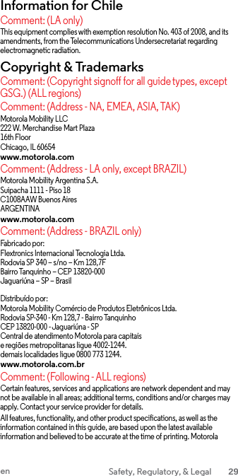 Information for Chile Comment: (LA only) This equipment complies with exemption resolution No. 403 of 2008, and its amendments, from the Telecommunications Undersecretariat regarding electromagnetic radiation. Copyright &amp; Trademarks Comment: (Copyright signoff for all guide types, except GSG.) (ALL regions) Comment: (Address - NA, EMEA, ASIA, TAK) Motorola Mobility LLC 222 W. Merchandise Mart Plaza 16th Floor Chicago, IL 60654 www.motorola.com Comment: (Address - LA only, except BRAZIL) Motorola Mobility Argentina S.A. Suipacha 1111 - Piso 18 C1008AAW Buenos Aires ARGENTINA www.motorola.com Comment: (Address - BRAZIL only) Fabricado por: Flextronics Internacional Tecnologia Ltda. Rodovia SP 340 – s/no – Km 128,7F Bairro Tanquinho – CEP 13820-000 Jaguariúna – SP – Brasil  Distribuído por: Motorola Mobility Comércio de Produtos Eletrônicos Ltda. Rodovia SP-340 - Km 128,7 - Bairro Tanquinho CEP 13820-000 - Jaguariúna - SP Central de atendimento Motorola para capitais e regiões metropolitanas ligue 4002-1244. demais localidades ligue 0800 773 1244. www.motorola.com.br Comment: (Following - ALL regions) Certain features, services and applications are network dependent and may not be available in all areas; additional terms, conditions and/or charges may apply. Contact your service provider for details. All features, functionality, and other product specifications, as well as the information contained in this guide, are based upon the latest available information and believed to be accurate at the time of printing. Motorola en Safety, Regulatory, &amp; Legal 29  