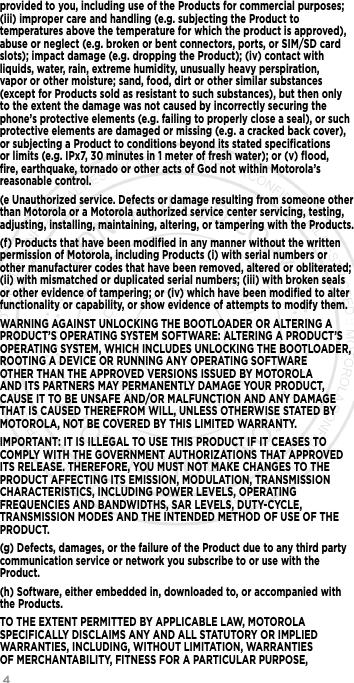 4      provided to you, including use of the Products for commercial purposes; (iii) improper care and handling (e.g. subjecting the Product to temperatures above the temperature for which the product is approved), abuse or neglect (e.g. broken or bent connectors, ports, or SIM/SD card slots); impact damage (e.g. dropping the Product); (iv) contact with liquids, water, rain, extreme humidity, unusually heavy perspiration, vapor or other moisture; sand, food, dirt or other similar substances (except for Products sold as resistant to such substances), but then only to the extent the damage was not caused by incorrectly securing the phone’s protective elements (e.g. failing to properly close a seal), or such protective elements are damaged or missing (e.g. a cracked back cover), or subjecting a Product to conditions beyond its stated speciﬁcations or limits (e.g. IPx7, 30 minutes in 1 meter of fresh water); or (v) ﬂood, ﬁre, earthquake, tornado or other acts of God not within Motorola’s reasonable control.(e Unauthorized service. Defects or damage resulting from someone other than Motorola or a Motorola authorized service center servicing, testing, adjusting, installing, maintaining, altering, or tampering with the Products.(f) Products that have been modiﬁed in any manner without the written permission of Motorola, including Products (i) with serial numbers or other manufacturer codes that have been removed, altered or obliterated; (ii) with mismatched or duplicated serial numbers; (iii) with broken seals or other evidence of tampering; or (iv) which have been modiﬁed to alter functionality or capability, or show evidence of attempts to modify them.WARNING AGAINST UNLOCKING THE BOOTLOADER OR ALTERING A PRODUCT’S OPERATING SYSTEM SOFTWARE: ALTERING A PRODUCT’S OPERATING SYSTEM, WHICH INCLUDES UNLOCKING THE BOOTLOADER, ROOTING A DEVICE OR RUNNING ANY OPERATING SOFTWARE OTHER THAN THE APPROVED VERSIONS ISSUED BY MOTOROLA AND ITS PARTNERS MAY PERMANENTLY DAMAGE YOUR PRODUCT, CAUSE IT TO BE UNSAFE AND/OR MALFUNCTION AND ANY DAMAGE THAT IS CAUSED THEREFROM WILL, UNLESS OTHERWISE STATED BY MOTOROLA, NOT BE COVERED BY THIS LIMITED WARRANTY.IMPORTANT: IT IS ILLEGAL TO USE THIS PRODUCT IF IT CEASES TO COMPLY WITH THE GOVERNMENT AUTHORIZATIONS THAT APPROVED ITS RELEASE. THEREFORE, YOU MUST NOT MAKE CHANGES TO THE PRODUCT AFFECTING ITS EMISSION, MODULATION, TRANSMISSION CHARACTERISTICS, INCLUDING POWER LEVELS, OPERATING FREQUENCIES AND BANDWIDTHS, SAR LEVELS, DUTY-CYCLE, TRANSMISSION MODES AND THE INTENDED METHOD OF USE OF THE PRODUCT.(g) Defects, damages, or the failure of the Product due to any third party communication service or network you subscribe to or use with the Product.(h) Software, either embedded in, downloaded to, or accompanied with the Products.TO THE EXTENT PERMITTED BY APPLICABLE LAW, MOTOROLA SPECIFICALLY DISCLAIMS ANY AND ALL STATUTORY OR IMPLIED WARRANTIES, INCLUDING, WITHOUT LIMITATION, WARRANTIES OF MERCHANTABILITY, FITNESS FOR A PARTICULAR PURPOSE, 