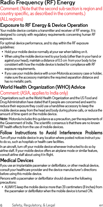 Radio Frequency (RF) Energy Comment: (Note that the second sub-section is region and country specific, as described in the comments.) (ALL regions) Exposure to RF Energy &amp; Device Operation Your mobile device contains a transmitter and receiver of RF energy. It is designed to comply with regulatory requirements concerning human RF exposure. For optimal device performance, and to stay within the RF exposure guidelines: •Hold your mobile device normally at your ear when talking on it.•When using the mobile device next to your body (other than in your hand or against your head), maintain a distance of 0.5 cm  from your body to be consistent with how the mobile device is tested for compliance with RF exposure requirements. •If you use your mobile device with a non-Motorola accessory case or holder, make sure the accessory maintains the required separation distance and has no metallic parts. World Health Organization (WHO) Advice Comment: (ASIA, applies to India only) Organizations such as the World Health Organization and the US Food and Drug Administration have stated that if people are concerned and want to reduce their exposure they could use a handsfree accessory to keep the mobile device away from the head and body during phone calls, or reduce the amount of time spent on the mobile device. Note: Motorola includes this guidance as a precaution, per the requirements of the Government of India. The scientific consensus is that there are no known RF health effects from the use of mobile devices. Follow   Instructions   to   Avoid   Interference   Problems Turn off your mobile device in any location where posted notices instruct you to do so, such as hospitals or health care facilities. In an aircraft, turn off your mobile device whenever instructed to do so by airline staff. If your mobile device offers an airplane mode or similar feature, consult airline staff about using it in flight. Medical Devices If you use an implantable pacemaker or defibrillator, or other medical device, consult your healthcare provider and the device manufacturer’s directions before using this mobile device. Persons with a pacemaker or defibrillator should observe the following precautions: •ALWAYS keep the mobile device more than 20 centimeters (8 inches) from the pacemaker or defibrillator when the mobile device is turned ON. 6 Safety, Regulatory, &amp; Legal en 