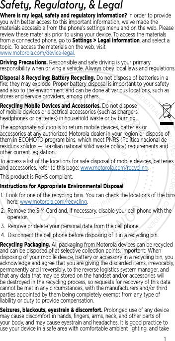                 1Safety, Regulatory, &amp; LegalWhere is my legal, safety and regulatory information? In order to provide you with better access to this important information, we’ve made the materials accessible from the phone’s settings menu and on the web. Please review these materials prior to using your device. To access the materials from a connected phone, go to Settings &gt; Legal information, and select a topic. To access the materials on the web, visit  www.motorola.com/device-legal.Driving Precautions. Responsible and safe driving is your primary responsibility when driving a vehicle. Always obey local laws and regulations.Disposal &amp; Recycling: Battery Recycling. Do not dispose of batteries in a ﬁre; they may explode. Proper battery disposal is important to your safety and also to the environment and can be done at various locations, such as stores and service providers, among others.Recycling Mobile Devices and Accessories. Do not dispose of mobile devices or electrical accessories (such as chargers, headphones or batteries) in household waste or by burning.The appropriate solution is to return mobile devices, batteries or accessories at any authorized Motorola dealer in your region or dispose of them in ECOMOTO program bins, which meet PNRS (Política nacional de resíduos sólidos — Brazilian national solid waste policy) requirements and other current legislation.To access a list of the locations for safe disposal of mobile devices, batteries and accessories, refer to this page: www.motorola.com/recycling.This product is RoHS compliant.Instructions for Appropriate Environmental Disposal1. Look for one of the recycling bins. You can check the locations of the bins here: www.motorola.com/recycling.2. Remove the SIM Card and, if necessary, disable your cell phone with the operator.3. Remove or delete your personal data from the cell phone.4. Disconnect the cell phone before disposing of it in a recycling bin.Recycling Packaging. All packaging from Motorola devices can be recycled and can be disposed of at selective collection points. Important: When disposing of your mobile device, battery or accessory in a recycling bin, you acknowledge and agree that you are giving the discarded items, irrevocably, permanently and irreversibly, to the reverse logistics system manager, and that any data that may be stored on the handset and/or accessories will be destroyed in the recycling process, so requests for recovery of this data cannot be met in any circumstances, with the manufacturers and/or third parties appointed by them being completely exempt from any type of liability or duty to provide compensation.Seizures, blackouts, eyestrain &amp; discomfort. Prolonged use of any device may cause discomfort in hands, ﬁngers, arms, neck, and other parts of your body, and may cause eyestrain and headaches. It is good practice to use your device in a safe area with comfortable ambient lighting, and take 