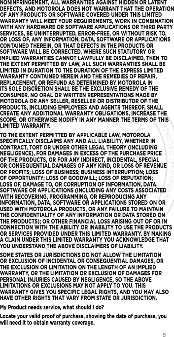                 5NONINFRINGEMENT, ALL WARRANTIES AGAINST HIDDEN OR LATENT DEFECTS, AND MOTOROLA DOES NOT WARRANT THAT THE OPERATION OF ANY PRODUCTS OR SOFTWARE COVERED UNDER THIS LIMITED WARRANTY WILL MEET YOUR REQUIREMENTS, WORK IN COMBINATION WITH ANY HARDWARE OR SOFTWARE APPLICATIONS OR THIRD PARTY SERVICES, BE UNINTERRUPTED, ERROR-FREE, OR WITHOUT RISK TO, OR LOSS OF, ANY INFORMATION, DATA, SOFTWARE OR APPLICATIONS CONTAINED THEREIN, OR THAT DEFECTS IN THE PRODUCTS OR SOFTWARE WILL BE CORRECTED. WHERE SUCH STATUTORY OR IMPLIED WARRANTIES CANNOT LAWFULLY BE DISCLAIMED, THEN TO THE EXTENT PERMITTED BY LAW, ALL SUCH WARRANTIES SHALL BE LIMITED IN DURATION TO THE DURATION OF THE EXPRESS LIMITED WARRANTY CONTAINED HEREIN AND THE REMEDIES OF REPAIR, REPLACEMENT, OR REFUND AS DETERMINED BY MOTOROLA IN ITS SOLE DISCRETION SHALL BE THE EXCLUSIVE REMEDY OF THE CONSUMER. NO ORAL OR WRITTEN REPRESENTATIONS MADE BY MOTOROLA OR ANY SELLER, RESELLER OR DISTRIBUTOR OF THE PRODUCTS, INCLUDING EMPLOYEES AND AGENTS THEREOF, SHALL CREATE ANY ADDITIONAL WARRANTY OBLIGATIONS, INCREASE THE SCOPE, OR OTHERWISE MODIFY IN ANY MANNER THE TERMS OF THIS LIMITED WARRANTY.TO THE EXTENT PERMITTED BY APPLICABLE LAW, MOTOROLA SPECIFICALLY DISCLAIMS ANY AND ALL LIABILITY, WHETHER IN CONTRACT, TORT OR UNDER OTHER LEGAL THEORY (INCLUDING NEGLIGENCE), FOR DAMAGES IN EXCESS OF THE PURCHASE PRICE OF THE PRODUCTS, OR FOR ANY INDIRECT, INCIDENTAL, SPECIAL OR CONSEQUENTIAL DAMAGES OF ANY KIND, OR LOSS OF REVENUE OR PROFITS; LOSS OF BUSINESS; BUSINESS INTERRUPTION; LOSS OF OPPORTUNITY; LOSS OF GOODWILL; LOSS OF REPUTATION; LOSS OF, DAMAGE TO, OR CORRUPTION OF INFORMATION, DATA, SOFTWARE OR APPLICATIONS (INCLUDING ANY COSTS ASSOCIATED WITH RECOVERING, PROGRAMMING, OR REPRODUCING ANY INFORMATION, DATA, SOFTWARE OR APPLICATIONS STORED ON OR USED WITH MOTOROLA PRODUCTS, OR ANY FAILURE TO MAINTAIN THE CONFIDENTIALITY OF ANY INFORMATION OR DATA STORED ON THE PRODUCTS); OR OTHER FINANCIAL LOSS ARISING OUT OF OR IN CONNECTION WITH THE ABILITY OR INABILITY TO USE THE PRODUCTS OR SERVICES PROVIDED UNDER THIS LIMITED WARRANTY. BY MAKING A CLAIM UNDER THIS LIMITED WARRANTY YOU ACKNOWLEDGE THAT YOU UNDERSTAND THE ABOVE DISCLAIMERS OF LIABILITY.SOME STATES OR JURISDICTIONS DO NOT ALLOW THE LIMITATION OR EXCLUSION OF INCIDENTAL OR CONSEQUENTIAL DAMAGES, OR THE EXCLUSION OR LIMITATION ON THE LENGTH OF AN IMPLIED WARRANTY, OR THE LIMITATION OR EXCLUSION OF DAMAGES FOR PERSONAL INJURIES CAUSED BY NEGLIGENCE, SO THE ABOVE LIMITATIONS OR EXCLUSIONS MAY NOT APPLY TO YOU. THIS WARRANTY GIVES YOU SPECIFIC LEGAL RIGHTS, AND YOU MAY ALSO HAVE OTHER RIGHTS THAT VARY FROM STATE OR JURISDICTION.My Product needs service, what should I do?Locate your valid proof of purchase, showing the date of purchase, you will need it to obtain warranty coverage.