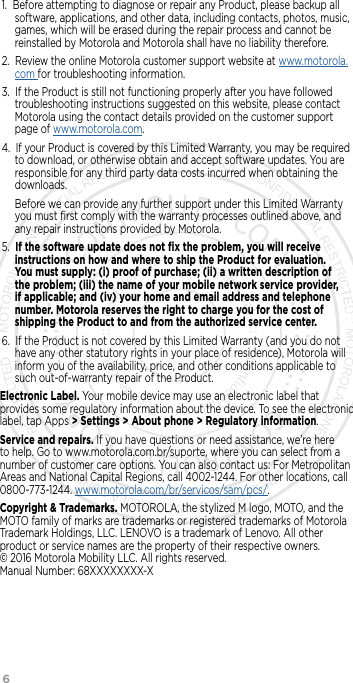 6      1.  Before attempting to diagnose or repair any Product, please backup all software, applications, and other data, including contacts, photos, music, games, which will be erased during the repair process and cannot be reinstalled by Motorola and Motorola shall have no liability therefore.2.  Review the online Motorola customer support website at www.motorola.com for troubleshooting information.3.  If the Product is still not functioning properly after you have followed troubleshooting instructions suggested on this website, please contact Motorola using the contact details provided on the customer support page of www.motorola.com.4.  If your Product is covered by this Limited Warranty, you may be required to download, or otherwise obtain and accept software updates. You are responsible for any third party data costs incurred when obtaining the downloads.Before we can provide any further support under this Limited Warranty you must ﬁrst comply with the warranty processes outlined above, and any repair instructions provided by Motorola.5.  If the software update does not ﬁx the problem, you will receive instructions on how and where to ship the Product for evaluation. You must supply: (i) proof of purchase; (ii) a written description of the problem; (iii) the name of your mobile network service provider, if applicable; and (iv) your home and email address and telephone number. Motorola reserves the right to charge you for the cost of shipping the Product to and from the authorized service center.6.  If the Product is not covered by this Limited Warranty (and you do not have any other statutory rights in your place of residence), Motorola will inform you of the availability, price, and other conditions applicable to such out-of-warranty repair of the Product.Electronic Label. Your mobile device may use an electronic label that provides some regulatory information about the device. To see the electronic label, tap Apps &gt; Settings &gt; About phone &gt; Regulatory information.Service and repairs. If you have questions or need assistance, we’re here to help. Go to www.motorola.com.br/suporte, where you can select from a number of customer care options. You can also contact us: For Metropolitan Areas and National Capital Regions, call 4002-1244. For other locations, call 0800-773-1244. www.motorola.com/br/servicos/sam/pcs/.Copyright &amp; Trademarks. MOTOROLA, the stylized M logo, MOTO, and the MOTO family of marks are trademarks or registered trademarks of Motorola Trademark Holdings, LLC. LENOVO is a trademark of Lenovo. All other product or service names are the property of their respective owners.   © 2016 Motorola Mobility LLC. All rights reserved.  Manual Number: 68XXXXXXXX-X