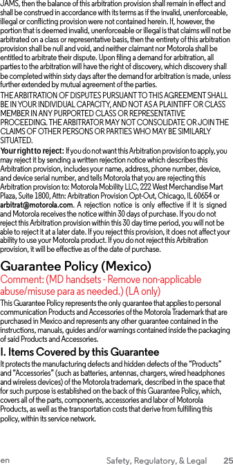 JAMS, then the balance of this arbitration provision shall remain in effect and shall be construed in accordance with its terms as if the invalid, unenforceable, illegal or conflicting provision were not contained herein. If, however, the portion that is deemed invalid, unenforceable or illegal is that claims will not be arbitrated on a class or representative basis, then the entirety of this arbitration provision shall be null and void, and neither claimant nor Motorola shall be entitled to arbitrate their dispute. Upon filing a demand for arbitration, all parties to the arbitration will have the right of discovery, which discovery shall be completed within sixty days after the demand for arbitration is made, unless further extended by mutual agreement of the parties. THE ARBITRATION OF DISPUTES PURSUANT TO THIS AGREEMENT SHALL BE IN YOUR INDIVIDUAL CAPACITY, AND NOT AS A PLAINTIFF OR CLASS MEMBER IN ANY PURPORTED CLASS OR REPRESENTATIVE PROCEEDING. THE ARBITRATOR MAY NOT CONSOLIDATE OR JOIN THE CLAIMS OF OTHER PERSONS OR PARTIES WHO MAY BE SIMILARLY SITUATED. Your right to reject: If you do not want this Arbitration provision to apply, you may reject it by sending a written rejection notice which describes this Arbitration provision, includes your name, address, phone number, device, and device serial number, and tells Motorola that you are rejecting this Arbitration provision to: Motorola Mobility LLC, 222 West Merchandise Mart Plaza, Suite 1800, Attn: Arbitration Provision Opt-Out, Chicago, IL 60654 or arbitrat@motorola.com. A  rejection notice  is only effective  if it is signed and Motorola receives the notice within 30 days of purchase. If you do not reject this Arbitration provision within this 30 day time period, you will not be able to reject it at a later date. If you reject this provision, it does not affect your ability to use your Motorola product. If you do not reject this Arbitration provision, it will be effective as of the date of purchase. Guarantee Policy (Mexico) Comment: (MD handsets - Remove non-applicable abuse/misuse para as needed.) (LA only) This Guarantee Policy represents the only guarantee that applies to personal communication Products and Accessories of the Motorola Trademark that are purchased in Mexico and represents any other guarantee contained in the instructions, manuals, guides and/or warnings contained inside the packaging of said Products and Accessories. I. Items Covered by this Guarantee It protects the manufacturing defects and hidden defects of the “Products” and “Accessories” (such as batteries, antennas, chargers, wired headphones and wireless devices) of the Motorola trademark, described in the space that for such purpose is established on the back of this Guarantee Policy, which, covers all of the parts, components, accessories and labor of Motorola Products, as well as the transportation costs that derive from fulfilling this policy, within its service network. en Safety, Regulatory, &amp; Legal 25  