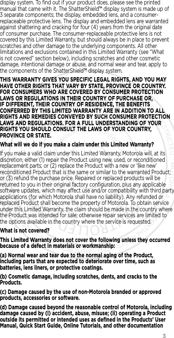                 3display system. To ﬁnd out if your product does, please see the printed manual that came with it. The ShatterShield™ display system is made up of 3 separate components; the display, embedded lens, and a consumer-replaceable protective lens. The display and embedded lens are warranted against shattering and cracking for four (4) years from the original date of consumer purchase. The consumer-replaceable protective lens is not covered by this Limited Warranty, but should always be in place to prevent scratches and other damage to the underlying components. All other limitations and exclusions contained in this Limited Warranty (see “What is not covered” section below), including scratches and other cosmetic damage, intentional damage or abuse, and normal wear and tear, apply to the components of the ShatterShield™ display system.THIS WARRANTY GIVES YOU SPECIFIC LEGAL RIGHTS, AND YOU MAY HAVE OTHER RIGHTS THAT VARY BY STATE, PROVINCE OR COUNTRY. FOR CONSUMERS WHO ARE COVERED BY CONSUMER PROTECTION LAWS OR REGULATIONS IN THEIR COUNTRY OF PURCHASE OR, IF DIFFERENT, THEIR COUNTRY OF RESIDENCE, THE BENEFITS CONFERRED BY THIS LIMITED WARRANTY ARE IN ADDITION TO ALL RIGHTS AND REMEDIES CONVEYED BY SUCH CONSUMER PROTECTION LAWS AND REGULATIONS. FOR A FULL UNDERSTANDING OF YOUR RIGHTS YOU SHOULD CONSULT THE LAWS OF YOUR COUNTRY, PROVINCE OR STATE. What will we do if you make a claim under this Limited Warranty?If you make a valid claim under this Limited Warranty, Motorola will, at its discretion, either (1) repair the Product using new, used, or reconditioned replacement parts; or (2) replace the Product with a new or ‘like new’ reconditioned Product that is the same or similar to the warranted Product; or (3) refund the purchase price. Repaired or replaced products will be returned to you in their original factory conﬁguration, plus any applicable software updates, which may aect use and/or compatibility with third party applications (for which Motorola shall have no liability). Any refunded or replaced Product shall become the property of Motorola. To obtain service under this Limited Warranty, the claim should be made in the country where the Product was intended for sale; otherwise repair services are limited to the options available in the country where the service is requested.What is not covered?This Limited Warranty does not cover the following unless they occurred because of a defect in materials or workmanship:(a) Normal wear and tear due to the normal aging of the Product, including parts that are expected to deteriorate over time, such as batteries, lens liners, or protective coatings.(b) Cosmetic damage, including scratches, dents, and cracks to the Products.(c) Damage caused by the use of non-Motorola branded or approved products, accessories or software.(d) Damage caused beyond the reasonable control of Motorola, including damage caused by (i) accident, abuse, misuse; (ii) operating a Product outside its permitted or intended uses as deﬁned in the Products’ User Manual, Quick Start Guide, Online Tutorials, and other documentation 