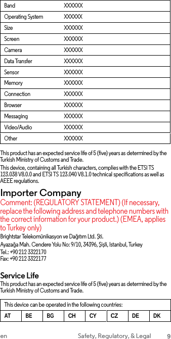 Band XXXXXXOperating System XXXXXXSize XXXXXXScreen XXXXXXCamera XXXXXXData Transfer XXXXXXSensor XXXXXXMemory XXXXXXConnection XXXXXXBrowser XXXXXXMessaging XXXXXXVideo/Audio XXXXXXOther XXXXXXThis product has an expected service life of 5 (five) years as determined by the Turkish Ministry of Customs and Trade. This device, containing all Turkish characters, complies with the ETSI TS 123.038 V8.0.0 and ETSI TS 123.040 V8.1.0 technical specifications as well as AEEE regulations. Importer Company Comment: (REGULATORY STATEMENT) (If necessary, replace the following address and telephone numbers with the correct information for your product.) (EMEA, applies to Turkey only) Brightstar Telekomünikasyon ve Dağıtım Ltd. Şti. Ayazağa Mah. Cendere Yolu No: 9/10, 34396, Şişli, Istanbul, Turkey Tel.: +90 212 3322170 Fax: +90 212 3322177 Service Life This product has an expected service life of 5 (five) years as determined by the Turkish Ministry of Customs and Trade. This device can be operated in the following countries:ATBE BGCH CYCZDE DKen Safety, Regulatory, &amp; Legal 9 