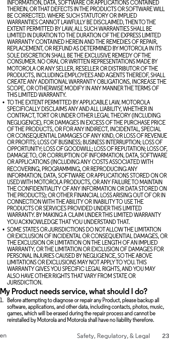 INFORMATION, DATA, SOFTWARE OR APPLICATIONS CONTAINED THEREIN, OR THAT DEFECTS IN THE PRODUCTS OR SOFTWARE WILL BE CORRECTED. WHERE SUCH STATUTORY OR IMPLIED WARRANTIES CANNOT LAWFULLY BE DISCLAIMED, THEN TO THE EXTENT PERMITTED BY LAW, ALL SUCH WARRANTIES SHALL BE LIMITED IN DURATION TO THE DURATION OF THE EXPRESS LIMITED WARRANTY CONTAINED HEREIN AND THE REMEDIES OF REPAIR, REPLACEMENT, OR REFUND AS DETERMINED BY MOTOROLA IN ITS SOLE DISCRETION SHALL BE THE EXCLUSIVE REMEDY OF THE CONSUMER. NO ORAL OR WRITTEN REPRESENTATIONS MADE BY MOTOROLA OR ANY SELLER, RESELLER OR DISTRIBUTOR OF THE PRODUCTS, INCLUDING EMPLOYEES AND AGENTS THEREOF, SHALL CREATE ANY ADDITIONAL WARRANTY OBLIGATIONS, INCREASE THE SCOPE, OR OTHERWISE MODIFY IN ANY MANNER THE TERMS OF THIS LIMITED WARRANTY. • TO THE EXTENT PERMITTED BY APPLICABLE LAW, MOTOROLA SPECIFICALLY DISCLAIMS ANY AND ALL LIABILITY, WHETHER IN CONTRACT, TORT OR UNDER OTHER LEGAL THEORY (INCLUDING NEGLIGENCE), FOR DAMAGES IN EXCESS OF THE PURCHASE PRICE OF THE PRODUCTS, OR FOR ANY INDIRECT, INCIDENTAL, SPECIAL OR CONSEQUENTIAL DAMAGES OF ANY KIND, OR LOSS OF REVENUE OR PROFITS; LOSS OF BUSINESS; BUSINESS INTERRUPTION; LOSS OF OPPORTUNITY; LOSS OF GOODWILL; LOSS OF REPUTATION; LOSS OF, DAMAGE TO, OR CORRUPTION OF INFORMATION, DATA, SOFTWARE OR APPLICATIONS (INCLUDING ANY COSTS ASSOCIATED WITH RECOVERING, PROGRAMMING, OR REPRODUCING ANY INFORMATION, DATA, SOFTWARE OR APPLICATIONS STORED ON OR USED WITH MOTOROLA PRODUCTS, OR ANY FAILURE TO MAINTAIN THE CONFIDENTIALITY OF ANY INFORMATION OR DATA STORED ON THE PRODUCTS); OR OTHER FINANCIAL LOSS ARISING OUT OF OR IN CONNECTION WITH THE ABILITY OR INABILITY TO USE THE PRODUCTS OR SERVICES PROVIDED UNDER THIS LIMITED WARRANTY. BY MAKING A CLAIM UNDER THIS LIMITED WARRANTY YOU ACKNOWLEDGE THAT YOU UNDERSTAND THAT. • SOME STATES OR JURISDICTIONS DO NOT ALLOW THE LIMITATION OR EXCLUSION OF INCIDENTAL OR CONSEQUENTIAL DAMAGES, OR THE EXCLUSION OR LIMITATION ON THE LENGTH OF AN IMPLIED WARRANTY, OR THE LIMITATION OR EXCLUSION OF DAMAGES FOR PERSONAL INJURIES CAUSED BY NEGLIGENCE, SO THE ABOVE LIMITATIONS OR EXCLUSIONS MAY NOT APPLY TO YOU. THIS WARRANTY GIVES YOU SPECIFIC LEGAL RIGHTS, AND YOU MAY ALSO HAVE OTHER RIGHTS THAT VARY FROM STATE OR JURISDICTION. My Product needs service, what should I do? 1. Before attempting to diagnose or repair any Product, please backup all software, applications, and other data, including contacts, photos, music, games, which will be erased during the repair process and cannot be reinstalled by Motorola and Motorola shall have no liability therefore. en Safety, Regulatory, &amp; Legal 23  