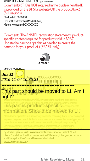 © 2016 Motorola Mobility LLC. All rights reserved. Comment: (BT ID is NOT required in the guide when the ID is provided on the BT SIG website OR the product/box.) (ALL regions) Bluetooth ID: XXXXXXX Product ID: Motorola X (Model XXxxx) Manual Number: 68XXXXXXXX-X  Comment: (The ANATEL registration statement is product-specific content required for products sold in BRAZIL. Update the barcode graphic as needed to create the barcode for your product.) (BRAZIL only)     MODEL: XXXXXX  Anatel: XXXX-XX-XXXX  FPO DRAFT (XX)XXXXXXXXXXXXX-X  This product is certified by ANATEL, in accordance with the procedures established by Resolution 242/2000, and it fulfills all applicable technical requirements, including the exposure limits of the specific absorption rate relating to radio frequency electric, magnetic and electromagnetic fields, in accordance with Resolution nos. 303/2002 and 533/2009. “This device operates in a secondary capacity, meaning that it is not designed to protect against harmful interference, even of stations of the same type, and it cannot cause interference with systems operating in a primary capacity.” Only use original Motorola accessories. For information regarding the batteries, chargers, accessories, and absorption rate approved for this product by  Anatel,  please  visit:  www.motorola.com/suporte,  select  “Cell phones” and download the manual entitled “Batteries, Chargers, Accessories and Absorption Rate,” or call Motorola’s help desk. www.anatel.gov.br dusd1 2016-11-04 08:54:16 -------------------------------------------- This part is product-specific information. Should be moved to LI. dusd1 2016-11-04 10:35:31 -------------------------------------------- This part should be moved to LI. Am I right?  en Safety, Regulatory, &amp; Legal 31  