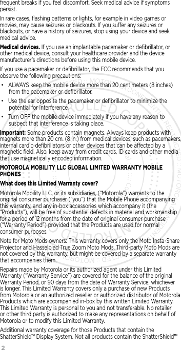 2      frequent breaks if you feel discomfort. Seek medical advice if symptoms persist.In rare cases, ﬂashing patterns or lights, for example in video games or movies, may cause seizures or blackouts. If you suer any seizures or blackouts, or have a history of seizures, stop using your device and seek medical advice.Medical devices. If you use an implantable pacemaker or deﬁbrillator, or other medical device, consult your healthcare provider and the device manufacturer’s directions before using this mobile device.If you use a pacemaker or deﬁbrillator, the FCC recommends that you observe the following precautions:• ALWAYS keep the mobile device more than 20 centimeters (8 inches) from the pacemaker or deﬁbrillator.• Use the ear opposite the pacemaker or deﬁbrillator to minimize the potential for interference.• Turn OFF the mobile device immediately if you have any reason to suspect that interference is taking place.Important: Some products contain magnets. Always keep products with magnets more than 20 cm. (8 in.) from medical devices, such as pacemakers, internal cardio deﬁbrillators or other devices that can be aected by a magnetic ﬁeld. Also, keep away from credit cards, ID cards and other media that use magnetically encoded information.MOTOROLA MOBILITY LLC GLOBAL LIMITED WARRANTY MOBILE PHONESWhat does this Limited Warranty cover?Motorola Mobility LLC, or its subsidiaries, (“Motorola”) warrants to the original consumer purchaser (“you”) that the Mobile Phone accompanying this warranty, and any in-box accessories which accompany it (the “Products”), will be free of substantial defects in material and workmanship for a period of 12 months from the date of original consumer purchase (“Warranty Period”) provided that the Products are used for normal consumer purposes. Note for Moto Mods owners: This warranty covers only the Moto Insta-Share Projector and Hasselblad True Zoom Moto Mods. Third-party Moto Mods are not covered by this warranty, but might be covered by a separate warranty that accompanies them.Repairs made by Motorola or its authorized agent under this Limited Warranty (“Warranty Service”) are covered for the balance of the original Warranty Period, or 90 days from the date of Warranty Service, whichever is longer. This Limited Warranty covers only a purchase of new Products from Motorola or an authorized reseller or authorized distributor of Motorola Products which are accompanied in-box by this written Limited Warranty. This Limited Warranty is personal to you and not transferable. No retailer or other third party is authorized to make any representations on behalf of Motorola or to modify this Limited Warranty.Additional warranty coverage for those Products that contain the ShatterShield™ Display System. Not all products contain the ShatterShield™ 