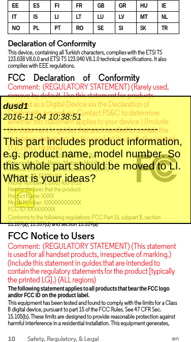 EEESFIFR GBGR HU IEITIS LI LT LU LVMTNLNOPL PTROSE SISKTRDeclaration of Conformity This device, containing all Turkish characters, complies with the ETSI TS 123.038 V8.0.0 and ETSI TS 123.040 V8.1.0 technical specifications. It also complies with EEE regulations. FCC     Declaration     of    Conformity Comment: (REGULATORY STATEMENT) (Rarely used, remove by default. Use this statement for products certified as a Digital Device via the Declaration of Conformity procedure. Contact PS&amp;C to determine whether this statement applies to your device.) (Include this statement in guides that are intended to contain the regulatory statements for the product [typically the printed LG].) (ALL regions) Per FCC CFR 47 Part 2 Section 2.1077(a) Responsible Party Name: Motorola Mobility LLC Address: 8000 West Sunrise Boulevard, Suite A, Plantation, FL 33322 USA Phone Number: 1 (800) 453-0920 Hereby declares that the product: Product Name: XXXX Model Number: XXXXXXXXXXXX FCC ID: XXXXXXXXX Conforms to the following regulations: FCC Part 15, subpart B, section 15.107(a), 15.107(d) and section 15.109(a) FCC Notice to Users Comment: (REGULATORY STATEMENT) (This statement is used for all handset products, irrespective of marking.) (Include this statement in guides that are intended to contain the regulatory statements for the product [typically the printed LG].) (ALL regions) The following statement applies to all products that bear the FCC logo and/or FCC ID on the product label. This equipment has been tested and found to comply with the limits for a Class B digital device, pursuant to part 15 of the FCC Rules. See 47 CFR Sec. 15.105(b). These limits are designed to provide reasonable protection against harmful interference in a residential installation. This equipment generates, dusd1 2016-11-04 10:38:51 -------------------------------------------- This part includes product information, e.g. product name, model number. So this whole part should be moved to LI. What is your ideas? 10 Safety, Regulatory, &amp; Legal en 