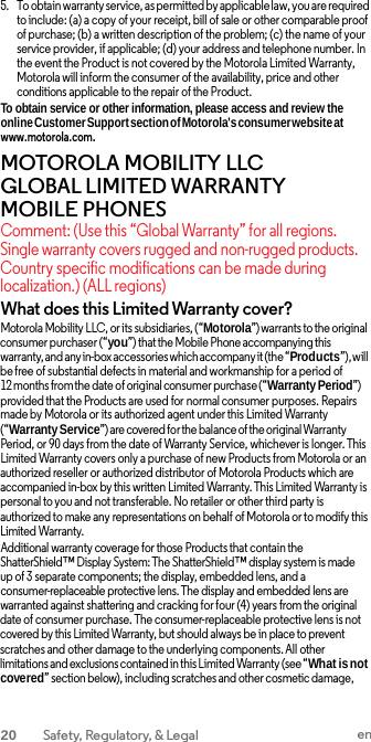 5. To obtain warranty service, as permitted by applicable law, you are required to include: (a) a copy of your receipt, bill of sale or other comparable proof of purchase; (b) a written description of the problem; (c) the name of your service provider, if applicable; (d) your address and telephone number. In the event the Product is not covered by the Motorola Limited Warranty, Motorola will inform the consumer of the availability, price and other conditions applicable to the repair of the Product. To obtain service or other information, please access and review the online Customer Support section of Motorola&apos;s consumer website at www.motorola.com. MOTOROLA MOBILITY LLC GLOBAL LIMITED WARRANTY MOBILE PHONES Comment: (Use this “Global Warranty” for all regions. Single warranty covers rugged and non-rugged products. Country specific modifications can be made during localization.) (ALL regions) What does this Limited Warranty cover? Motorola Mobility LLC, or its subsidiaries, (“Motorola”) warrants to the original consumer purchaser (“you”) that the Mobile Phone accompanying this warranty, and any in-box accessories which accompany it (the “Products”), will be free of substantial defects in material and workmanship for a period of 12 months from the date of original consumer purchase (“Warranty Period”) provided that the Products are used for normal consumer purposes. Repairs made by Motorola or its authorized agent under this Limited Warranty (“Warranty Service”) are covered for the balance of the original Warranty Period, or 90 days from the date of Warranty Service, whichever is longer. This Limited Warranty covers only a purchase of new Products from Motorola or an authorized reseller or authorized distributor of Motorola Products which are accompanied in-box by this written Limited Warranty. This Limited Warranty is personal to you and not transferable. No retailer or other third party is authorized to make any representations on behalf of Motorola or to modify this Limited Warranty. Additional warranty coverage for those Products that contain the ShatterShield™ Display System: The ShatterShield™ display system is made up of 3 separate components; the display, embedded lens, and a consumer-replaceable protective lens. The display and embedded lens are warranted against shattering and cracking for four (4) years from the original date of consumer purchase. The consumer-replaceable protective lens is not covered by this Limited Warranty, but should always be in place to prevent scratches and other damage to the underlying components. All other limitations and exclusions contained in this Limited Warranty (see “What is not covered” section below), including scratches and other cosmetic damage, 20 Safety, Regulatory, &amp; Legal en  