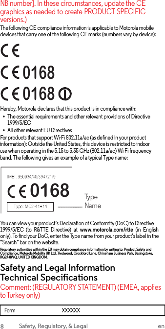 NB number]. In these circumstances, update the CE graphics as needed to create PRODUCT SPECIFIC versions.) The following CE compliance information is applicable to Motorola mobile devices that carry one of the following CE marks (numbers vary by device): 0168 0168 Hereby, Motorola declares that this product is in compliance with: •The essential requirements and other relevant provisions of Directive 1999/5/EC •All other relevant EU DirectivesFor products that support Wi-Fi 802.11a/ac (as defined in your product information): Outside the United States, this device is restricted to indoor use when operating in the 5.15 to 5.35 GHz (802.11a/ac) Wi-Fi frequency band. The following gives an example of a typical Type name: 0168 Type Name You can view your product’s Declaration of Conformity (DoC) to Directive 1999/5/EC  (to  R&amp;TTE  Directive)  at  www.motorola.com/rtte  (in  English only). To find your DoC, enter the Type name from your product’s label in the “Search” bar on the website. Regulatory authorities within the EU may obtain compliance information by writing to: Product Safety and Compliance, Motorola Mobility UK Ltd., Redwood, Crockford Lane, Chineham Business Park, Basingstoke, RG24 8WQ, UNITED KING DOM. Safety and Legal Information Technical Specifications Comment: (REGULATORY STATEMENT) (EMEA, applies to Turkey only) Form XXXXXX 8 Safety, Regulatory, &amp; Legal en 