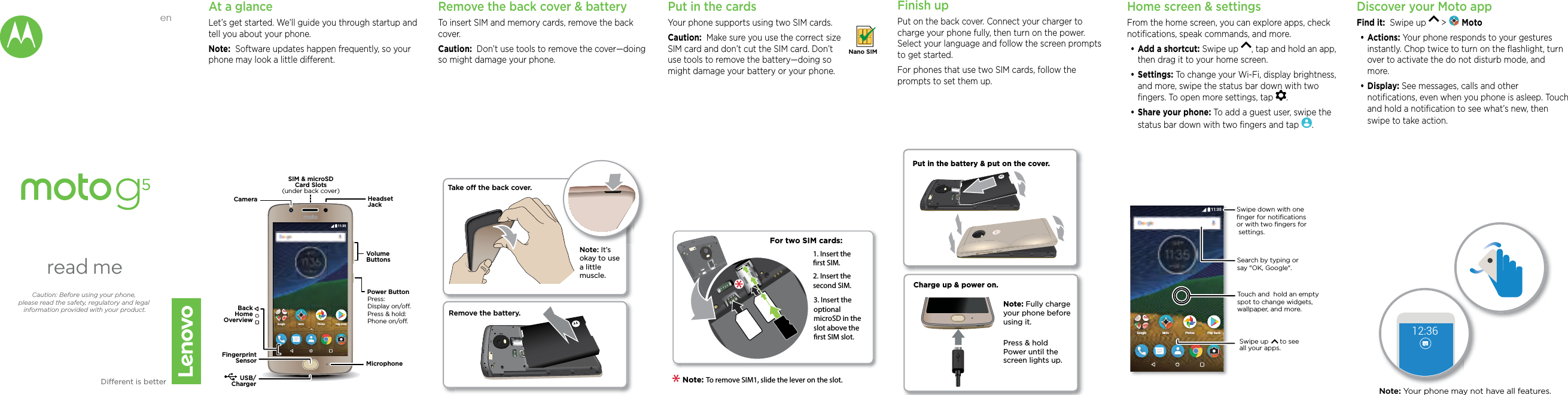 enread meCaution: Before using your phone, please read the safety, regulatory and legal information provided with your product.Dierent is betterAt a glanceLet’s get started. We’ll guide you through startup and tell you about your phone.Note:  Software updates happen frequently, so your phone may look a little dierent.Put in the cardsYour phone supports using two SIM cards. Caution:  Make sure you use the correct size SIM card and don’t cut the SIM card. Don’t use tools to remove the battery—doing so might damage your battery or your phone.   Nano SIMFinish upPut on the back cover. Connect your charger to charge your phone fully, then turn on the power. Select your language and follow the screen prompts to get started.For phones that use two SIM cards, follow the prompts to set them up.Home screen &amp; settingsFrom the home screen, you can explore apps, check notiﬁcations, speak commands, and more. •Add a shortcut: Swipe up  , tap and hold an app, then drag it to your home screen. •Settings: To change your Wi-Fi, display brightness, and more, swipe the status bar down with two ﬁngers. To open more settings, tap  .•Share your phone: To add a guest user, swipe the status bar down with two ﬁngers and tap  .Discover your Moto appFind it:  Swipe up   &gt;   Moto•Actions: Your phone responds to your gestures instantly. Chop twice to turn on the ﬂashlight, turn over to activate the do not disturb mode, and more.•Display: See messages, calls and other notiﬁcations, even when you phone is asleep. Touch and hold a notiﬁcation to see what’s new, then swipe to take action.11:35Play StorePlay StorePhotosPhotosGoogle MotoMotoUSB/ChargerMicrophoneHeadsetJackSIM &amp; microSDCard Slots(under back cover)VolumeButtonsPower ButtonCameraPress:Display on/o.Press &amp; hold: Phone on/o.BackHomeOverviewFingerprintSensorFor two SIM cards:1. Insert the rst SIM.2. Insert the second SIM.3. Insert the optional microSD in the slot above the rst SIM slot.Note: To remove SIM1, slide the lever on the slot. Remove the back cover &amp; batteryTo insert SIM and memory cards, remove the back cover.Caution:  Don’t use tools to remove the cover—doing so might damage your phone.Take o the back cover.Remove the battery.Note: It’s okay to use a little muscle. Charge up &amp; power on.Press &amp; hold Power until the screen lights up.Note: Fully charge your phone before using it.Put in the battery &amp; put on the cover.11:35Play StorePl SPhotosPhotosGoogle MotoMotoSearch by typing or say &quot;OK, Google&quot;.Swipe down with oneﬁnger for notiﬁcationsor with two ﬁngers for settings.Touch and  hold an empty spot to change widgets, wallpaper, and more.Swipe up      to see all your apps.12:36Note: Your phone may not have all features.
