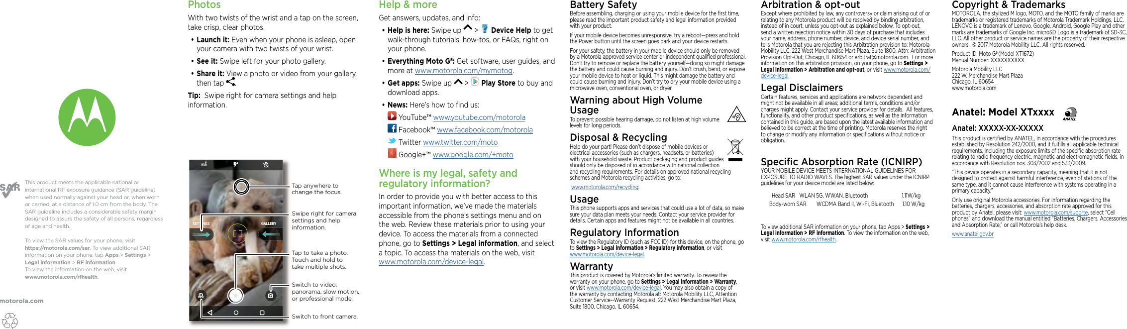 motorola.comThis product meets the applicable national or international RF exposure guidance (SAR guideline) when used normally against your head or, when worn or carried, at a distance of 1.0 cm from the body. The SAR guideline includes a considerable safety margin designed to assure the safety of all persons, regardless of age and health. To  view the SAR values for your phone, visit https://motorola.com/sar. To  view additional SAR information on your phone, tap Apps &gt; Settings &gt; Legal information &gt; RF information. To  view the information on the web, visit www.motorola.com/rfhealth. PhotosWith two twists of the wrist and a tap on the screen, take crisp, clear photos.•Launch it: Even when your phone is asleep, open your camera with two twists of your wrist.•See it: Swipe left for your photo gallery.•Share it: View a photo or video from your gallery, then tap  . Tip:  Swipe right for camera settings and help information.Copyright &amp; TrademarksMOTOROLA, the stylized M logo, MOTO, and the MOTO family of marks are trademarks or registered trademarks of Motorola Trademark Holdings, LLC. LENOVO is a trademark of Lenovo. Google, Android, Google Play and other marks are trademarks of Google Inc. microSD Logo is a trademark of SD-3C, LLC. All other product or service names are the property of their respective owners.  © 2017 Motorola Mobility LLC. All rights reserved. Product ID: Moto G5 (Model XT1672) Manual Number: XXXXXXXXXXMotorola Mobility LLC 222 W. Merchandise Mart Plaza Chicago, IL 60654 www.motorola.comAnatel: Model XTxxxxAnatel: XXXXX-XX-XXXXXThis product is certiﬁed by ANATEL, in accordance with the procedures established by Resolution 242/2000, and it fulﬁlls all applicable technical requirements, including the exposure limits of the speciﬁc absorption rate relating to radio frequency electric, magnetic and electromagnetic ﬁelds, in accordance with Resolution nos. 303/2002 and 533/2009. “This device operates in a secondary capacity, meaning that it is not designed to protect against harmful interference, even of stations of the same type, and it cannot cause interference with systems operating in a primary capacity.”Only use original Motorola accessories. For information regarding the batteries, chargers, accessories, and absorption rate approved for this product by Anatel, please visit: www.motorola.com/suporte, select “Cell phones” and download the manual entitled “Batteries, Chargers, Accessories and Absorption Rate,” or call Motorola’s help desk.www.anatel.gov.brGALLERYSETTINGSSwitch to front camera.Switch to video, panorama, slow motion, or professional mode.Tap anywhere to change the focus.Tap to take a photo. Touch and hold to take multiple shots.Swipe right for camera settings and help information.Help &amp; moreGet answers, updates, and info:•Help is here: Swipe up   &gt;   Device Help to get walk-through tutorials, how-tos, or FAQs, right on your phone.•Everything Moto G5: Get software, user guides, and more at www.motorola.com/mymotog.•Get apps: Swipe up   &gt;   Play Store to buy and download apps.•News: Here’s how to ﬁnd us: YouTube™ www.youtube.com/motorola Facebook™ www.facebook.com/motorola  Twitter www.twitter.com/moto Google+™ www.google.com/+motoWhere is my legal, safety and regulatory information?In order to provide you with better access to this important information, we’ve made the materials accessible from the phone’s settings menu and on the web. Review these materials prior to using your device. To access the materials from a connected phone, go to Settings &gt; Legal information, and select a topic. To access the materials on the web, visit  www.motorola.com/device-legal.Battery SafetyBefore assembling, charging or using your mobile device for the ﬁrst time, please read the important product safety and legal information provided with your product.If your mobile device becomes unresponsive, try a reboot—press and hold the Power button until the screen goes dark and your device restarts.For your safety, the battery in your mobile device should only be removed by a Motorola approved service center or independent qualiﬁed professional. Don’t try to remove or replace the battery yourself—doing so might damage the battery and could cause burning and injury. Don’t crush, bend, or expose your mobile device to heat or liquid. This might damage the battery and could cause burning and injury. Don’t try to dry your mobile device using a microwave oven, conventional oven, or dryer.Warning about High Volume UsageTo prevent possible hearing damage, do not listen at high volume levels for long periods.Disposal &amp; RecyclingHelp do your part! Please don’t dispose of mobile devices or electrical accessories (such as chargers, headsets, or batteries) with your household waste. Product packaging and product guides should only be disposed of in accordance with national collection and recycling requirements. For details on approved national recycling schemes and Motorola recycling activities, go to: www.motorola.com/recycling.UsageThis phone supports apps and services that could use a lot of data, so make sure your data plan meets your needs. Contact your service provider for details. Certain apps and features might not be available in all countries.Regulatory InformationTo view the Regulatory ID (such as FCC ID) for this device, on the phone, go to Settings &gt; Legal information &gt; Regulatory information, or visit  www.motorola.com/device-legal.WarrantyThis product is covered by Motorola’s limited warranty. To review the warranty on your phone, go to Settings &gt; Legal information &gt; Warranty, or visit www.motorola.com/device-legal. You may also obtain a copy of the warranty by contacting Motorola at: Motorola Mobility LLC, Attention Customer Service--Warranty Request, 222 West Merchandise Mart Plaza, Suite 1800, Chicago, IL 60654.Arbitration &amp; opt-outExcept where prohibited by law, any controversy or claim arising out of or relating to any Motorola product will be resolved by binding arbitration, instead of in court, unless you opt-out as explained below. To opt-out, send a written rejection notice within 30 days of purchase that includes your name, address, phone number, device, and device serial number, and tells Motorola that you are rejecting this Arbitration provision to: Motorola Mobility LLC, 222 West Merchandise Mart Plaza, Suite 1800, Attn: Arbitration Provision Opt-Out, Chicago, IL 60654 or arbitrat@motorola.com.  For more information on this arbitration provision, on your phone, go to Settings &gt; Legal information &gt; Arbitration and opt-out, or visit www.motorola.com/device-legal. Legal DisclaimersCertain features, services and applications are network dependent and might not be available in all areas; additional terms, conditions and/or charges might apply. Contact your service provider for details.  All features, functionality, and other product speciﬁcations, as well as the information contained in this guide, are based upon the latest available information and believed to be correct at the time of printing. Motorola reserves the right to change or modify any information or speciﬁcations without notice or obligation.Speciﬁc Absorption Rate (ICNIRP)YOUR MOBILE DEVICE MEETS INTERNATIONAL GUIDELINES FOR EXPOSURE TO RADIO WAVES. The highest SAR values under the ICNIRP guidelines for your device model are listed below:Head SAR   WLAN 5G, WWAN,  Bluetooth                   1.11W/kg Body-worn SAR WCDMA Band II, Wi-Fi, Bluetooth  1.10 W/kgTo view additional SAR information on your phone, tap Apps &gt; Settings &gt; Legal information &gt; RF information. To view the information on the web, visit www.motorola.com/rfhealth.