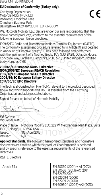 28WQ, UNITED KINGDOM.EU Declaration of Conformity (Turkey only). Certifying Organization:  Motorola Mobility UK Ltd. Redwood, Crockford Lane Chineham Business Park Basingstoke, RG24 8WQ, UNITED KINGDOMWe, Motorola Mobility LLC, declare under our sole responsibility that the above named product(s) conform to the essential requirements of the following European Union directives:1999/5/EC Radio and Telecommunications Terminal Equipment (R&amp;TTE). The conformity assessment procedure referred to in Article 10 and detailed in Annex IV of Directive 1999/5/EC has been followed and performed with the involvement of a Notiﬁed Body: TÜV SÜD BABT, Octagon House, Concorde Way, Fareham, Hampshire, PO15 5RL, United Kingdom. Notiﬁed body Number: 0168.2011/65/EU European RoHS 2 Directive  1907/2006/EC European REACH Regulation  2012/19/EC European WEEE 2 Directive  2006/66/EC European Battery Directive  2014/30/EC EMC Directive The Technical Construction File (TCF), relevant to the product described above and which supports this DoC, is available from the Certifying Organization and address stated above.Signed for and on behalf of Motorola MobilityPat Conway VP Global TestPlace of Issue:  Motorola Mobility LLC, 222 W. Merchandise Mart Plaza, Suite 1800, Chicago, IL 60654. USA.   Issued:   18th April 2016 Revised:    N/AApplied Standards. The following harmonized standards and normative documents are those to which the product’s conformance is declared, and by speciﬁc reference to the essential requirements of the referenced Directives:R&amp;TTE DirectiveArticle 3.1.a EN 50360 (2001) + A1 (2012) EN 50566  (2013)/AC :2014 EN 62479:2010 EN 62209-1 (2006) EN 62209-2 (2010) EN 60950-1 (2006)+A2 (2013)