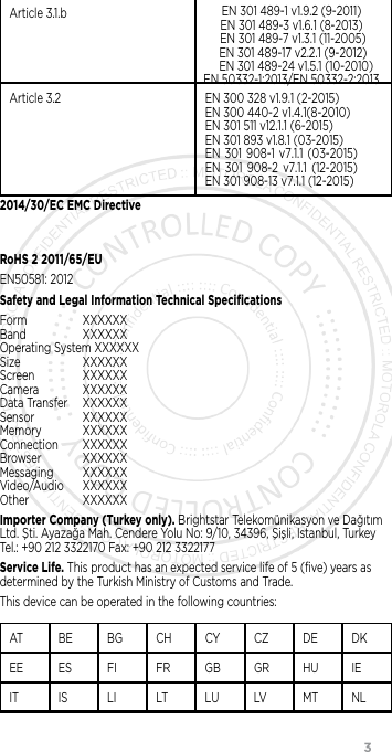                 3Article 3.1.b EN 301 489-1 v1.9.2 (9-2011)EN 301 489-3 v1.6.1 (8-2013) EN 301 489-7 v1.3.1 (11-2005)  EN 301 489-17 v2.2.1 (9-2012)    EN 301 489-24 v1.5.1 (10-2010)EN 50332-1:2013/EN 50332-2:2013Article 3.2 EN 300 328 v1.9.1 (2-2015) EN 300 440-2 v1.4.1(8-2010) EN 301 511 v12.1.1 (6-2015)EN 301 893 v1.8.1 (03-2015) EN  301  908-1  v7.1.1  (03-2015) EN  301  908-2  v7.1.1  (12-2015) EN 301 908-13 v 7.1.1 (12-2015)2014/30/EC EMC DirectiveRoHS 2 2011/65/EUEN50581: 2012Safety and Legal Information Technical SpeciﬁcationsForm XXXXXX Band XXXXXX Operating System XXXXXX Size XXXXXX Screen XXXXXX Camera XXXXXX Data Transfer  XXXXXX Sensor XXXXXX Memory XXXXXX Connection XXXXXX Browser XXXXXX Messaging XXXXXX Video/Audio XXXXXX Other XXXXXXImporter Company (Turkey only). Brightstar Telekomünikasyon ve Dağıtım Ltd. Şti. Ayazağa Mah. Cendere Yolu No: 9/10, 34396, Şişli, Istanbul, Turkey Tel.: +90 212 3322170 Fax: +90 212 3322177Service Life. This product has an expected service life of 5 (ﬁve) years as determined by the Turkish Ministry of Customs and Trade.This device can be operated in the following countries:AT BE BG CH CY CZ DE DKEE ES FI FR GB GR HU IEIT IS LI LT LU LV MT NL