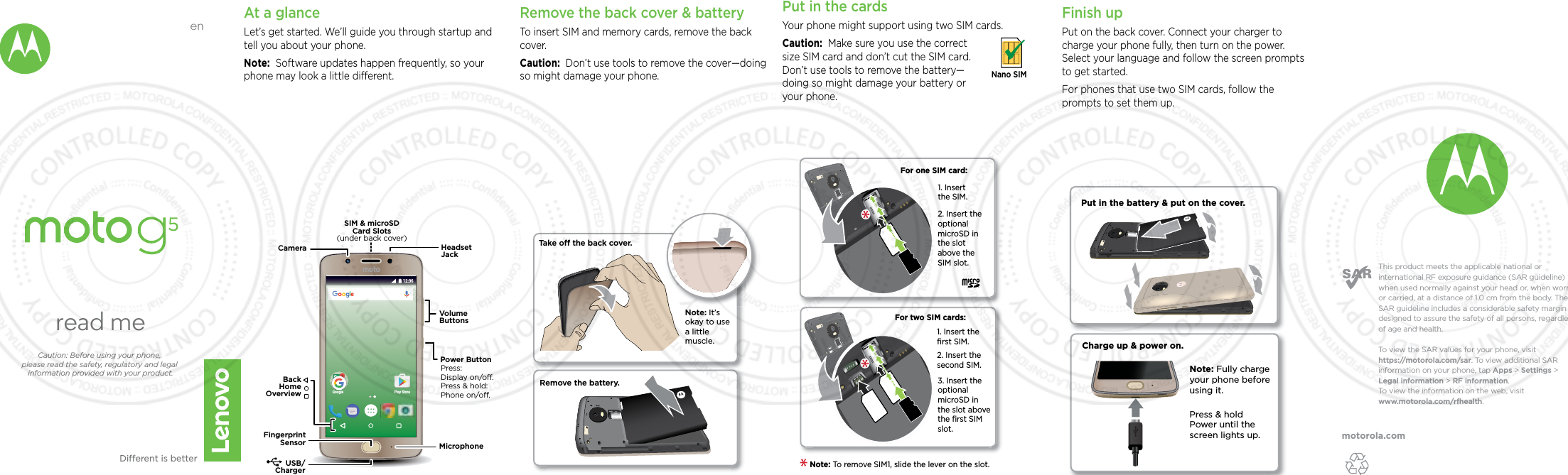 motorola.comThis product meets the applicable national or international RF exposure guidance (SAR guideline) when used normally against your head or, when worn or carried, at a distance of 1.0 cm from the body. The SAR guideline includes a considerable safety margin designed to assure the safety of all persons, regardless of age and health. To  view the SAR values for your phone, visit https://motorola.com/sar. To  view additional SAR information on your phone, tap Apps &gt; Settings &gt; Legal information &gt; RF information. To  view the information on the web, visit www.motorola.com/rfhealth. enread meCaution: Before using your phone, please read the safety, regulatory and legal information provided with your product.Dierent is betterAt a glanceLet’s get started. We’ll guide you through startup and tell you about your phone.Note:  Software updates happen frequently, so your phone may look a little dierent.Google Play Store12:36USB/ChargerMicrophoneHeadsetJackSIM &amp; microSDCard Slots(under back cover)VolumeButtonsPower ButtonCameraPress:Display on/o.Press &amp; hold: Phone on/o.BackHomeOverviewFingerprintSensorRemove the back cover &amp; batteryTo insert SIM and memory cards, remove the back cover.Caution:  Don’t use tools to remove the cover—doing so might damage your phone.Put in the cards Your phone might support using two SIM cards. Caution:  Make sure you use the correct size SIM card and don’t cut the SIM card. Don’t use tools to remove the battery—doing so might damage your battery or your phone. Nano SIMFor two SIM cards:2. Insert the optional microSD in the slot above the SIM slot.For one SIM card:1. Insert the SIM.1. Insert the ﬁrst SIM.2. Insert the second SIM.3. Insert the optional microSD in the slot above the ﬁrst SIM slot.Note: To remove SIM1, slide the lever on the slot. Take o the back cover.Remove the battery.Note: It’s okay to use a little muscle. Finish upPut on the back cover. Connect your charger to charge your phone fully, then turn on the power. Select your language and follow the screen prompts to get started.For phones that use two SIM cards, follow the prompts to set them up.Charge up &amp; power on.Press &amp; hold Power until the screen lights up.Note: Fully charge your phone before using it.Put in the battery &amp; put on the cover.