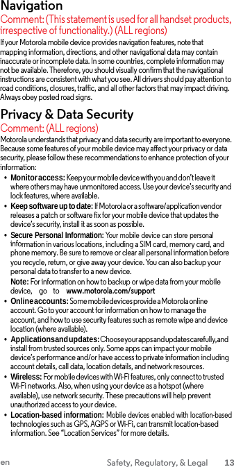 Navigation Comment: (This statement is used for all handset products, irrespective of functionality.) (ALL regions) If your Motorola mobile device provides navigation features, note that  mapping information, directions, and other navigational data may contain inaccurate or incomplete data. In some countries, complete information may not be available. Therefore, you should visually confirm that the navigational instructions are consistent with what you see. All drivers should pay attention to road conditions, closures, traffic, and all other factors that may impact driving. Always obey posted road signs. Privacy &amp; Data Security Comment: (ALL regions) Motorola understands that privacy and data security are important to everyone. Because some features of your mobile device may affect your privacy or data security, please follow these recommendations to enhance protection of your information: •Monitor access: Keep your mobile device with you and don’t leave it where others may have unmonitored access. Use your device’s security and lock features, where available. •Keep software up to date: If Motorola or a software/application vendor releases a patch or software fix for your mobile device that updates the device’s security, install it as soon as possible. •Secure Personal Information: Your mobile device can store personalinformation in various locations, including a SIM card, memory card, and phone memory. Be sure to remove or clear all personal information before you recycle, return, or give away your device. You can also backup your personal data to transfer to a new device. Note: For information on how to backup or wipe data from your mobile device,     go    to    www.motorola.com/support•Online accounts: Some mobile devices provide a Motorola online account. Go to your account for information on how to manage the account, and how to use security features such as remote wipe and device location (where available). •Applications and updates: Choose your apps and updates carefully, andinstall from trusted sources only. Some apps can impact your mobile device’s performance and/or have access to private information includingaccount details, call data, location details, and network resources. •Wireless: For mobile devices with Wi-Fi features, only connect to trusted Wi-Fi networks. Also, when using your device as a hotspot (where available), use network security. These precautions will help prevent unauthorized access to your device. •Location-based information: Mobile  devices enabled with location-based technologies such as GPS, AGPS or Wi-Fi, can transmit location-based information. See “Location Services” for more details. en Safety, Regulatory, &amp; Legal 13 