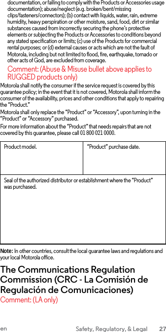 documentation, or failing to comply with the Products or Accessories usage documentation); abuse/neglect (e.g. broken/bent/missing clips/fasteners/connectors); (b) contact with liquids, water, rain, extreme humidity, heavy perspiration or other moisture, sand, food, dirt or similar substances caused from incorrectly securing the phone’s protective elements or subjecting the Products or Accessories to conditions beyond any stated specification or limits; (c) use of the Products for commercial rental purposes; or (d) external causes or acts which are not the fault of Motorola, including but not limited to flood, fire, earthquake, tornado or other acts of God, are excluded from coverage. Comment: (Abuse &amp; Misuse bullet above applies to RUGGED products only) Motorola shall notify the consumer if the service request is covered by this guarantee policy; in the event that it is not covered, Motorola shall inform the consumer of the availability, prices and other conditions that apply to repairing the “Product.” Motorola shall only replace the “Product” or “Accessory”, upon turning in the “Product” or “Accessory” purchased. For more information about the “Product” that needs repairs that are not covered by this guarantee, please call 01 800 021 0000.  Product model. “Product” purchase date. Seal of the authorized distributor or establishment where the “Product” was purchased. Note: In other countries, consult the local guarantee laws and regulations and your local Motorola office. The Communications Regulation Commission (CRC - La Comisión de Regulación de Comunicaciones) Comment: (LA only) en Safety, Regulatory, &amp; Legal 27  