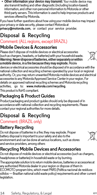 • Other information your device may transmit: Your mobile device may also transmit testing and other diagnostic (including location-based) information, and other non-personal information to Motorola or other third-party servers. This information is used to help improve products and services offered by Motorola. If you have further questions about how using your mobile device may impact your privacy or data security, please contact Motorola at privacy@motorola.com,  or   contact  your  service   provider. Disposal  &amp;  Recycling Comment: (ALL regions, except BRAZIL) Mobile Devices &amp; Accessories Please don’t dispose of mobile devices or electrical accessories (such as chargers, headsets, or batteries) with your household waste. Warning: Never dispose of batteries, either separately or within a mobile device, in a fire because they may explode. Mobile devices or electrical accessories should be disposed of in accordance with the national collection and recycling schemes operated by your local or regional authority. Or, you may return unwanted Motorola mobile devices and electrical accessories to any Motorola Approved Service Center in your region. For details on approved national recycling schemes and Motorola recycling activities,     go    to:    www.motorola.com/recycling. This product is RoHS compliant. Packaging &amp; Product Guides Product packaging and product guides should only be disposed of in accordance with national collection and recycling requirements. Please contact your regional authorities for more details. Disposal  &amp;  Recycling Comment: (BRAZIL only) Battery Recycling Do not dispose of batteries in a fire; they may explode. Proper battery disposal is important to your safety and also to the environment and can be done at various locations, such as stores and service providers, among others Recycling Mobile Devices and Accessories Do not dispose of mobile devices or electrical accessories (such as chargers, headphones or batteries) in household waste or by burning. The appropriate solution is to return mobile devices, batteries or accessories at any authorized Motorola dealer in your region or dispose of them in ECOMOTO program bins, which meet PNRS (Política nacional de resíduos sólidos — Brazilian national solid waste policy) requirements and other current legislation. 14  Safety, Regulatory, &amp; Legal en  