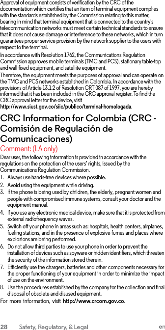 Approval of equipment consists of verification by the CRC of the documentation which certifies that an item of terminal equipment complies with the standards established by the Commission relating to this matter, bearing in mind that terminal equipment that is connected to the country&apos;s telecommunication networks must meet certain technical standards to ensure that it does not cause damage or interference to these networks, which in turn guarantees proper service provision by the network supplier to the users with respect to the terminal. In accordance with Resolution 1762, the Communications Regulation Commission approves mobile terminals (TMC and PCS), stationary table-top and wall-fixed equipment, and satellite equipment. Therefore, the equipment meets the purposes of approval and can operate on the TMC and PCS networks established in Colombia. In accordance with the provisions of Article 13.1.2 of Resolution CRT 087 of 1997, you are hereby informed that it has been included in the CRC approval register. To find the CRC approval letter for the device, visit http://www.siust.gov.co/siic/publico/terminal-homologada. CRC Information for Colombia (CRC - Comisión de Regulación de Comunicaciones) Comment: (LA only) Dear user, the following information is provided in accordance with the regulations on the protection of the users’ rights, issued by the Communications Regulation Commission. 1. Always use hands-free devices where possible. 2. Avoid using the equipment while driving. 3. If the phone is being used by children, the elderly, pregnant women and people with compromised immune systems, consult your doctor and the equipment manual. 4. If you use any electronic medical device, make sure that it is protected from external radiofrequency waves. 5. Switch off your phone in areas such as: hospitals, health centers, airplanes, fueling stations, and in the presence of explosive fumes and places where explosions are being performed. 6. Do not allow third parties to use your phone in order to prevent the installation of devices such as spyware or hidden identifiers, which threaten the security of the information stored therein. 7. Efficiently use the chargers, batteries and other components necessary for the proper functioning of your equipment in order to minimize the impact of use on the environment. 8. Use the procedures established by the company for the collection and final disposal of obsolete and disused equipment. For more  information, visit http://www.crcom.gov.co. 28  Safety, Regulatory, &amp; Legal en  