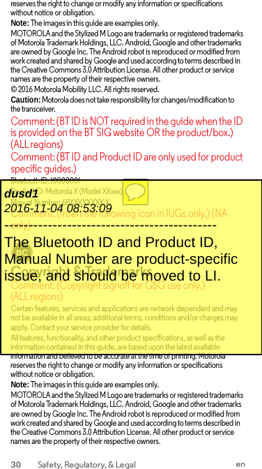 reserves the right to change or modify any information or specifications without notice or obligation. Note: The images in this guide are examples only. MOTOROLA and the Stylized M Logo are trademarks or registered trademarks of Motorola Trademark Holdings, LLC. Android, Google and other trademarks are owned by Google Inc. The Android robot is reproduced or modified from work created and shared by Google and used according to terms described in the Creative Commons 3.0 Attribution License. All other product or service names are the property of their respective owners. © 2016 Motorola Mobility LLC. All rights reserved. Caution: Motorola does not take responsibility for changes/modification to the transceiver. Comment: (BT ID is NOT required in the guide when the ID is provided on the BT SIG website OR the product/box.) (ALL regions) Comment: (BT ID and Product ID are only used for product specific guides.) Bluetooth ID: XXXXXXX Product ID: Motorola X (Model XXxxx) Manual Number: 68XXXXXXXX-X Comment: (Insert the following icon in IUGs only.) (NA only)   Copyright &amp; Trademarks Comment: (Copyright signoff for GSG use only.) (ALL regions) Certain features, services and applications are network dependent and may not be available in all areas; additional terms, conditions and/or charges may apply. Contact your service provider for details. All features, functionality, and other product specifications, as well as the information contained in this guide, are based upon the latest available information and believed to be accurate at the time of printing. Motorola reserves the right to change or modify any information or specifications without notice or obligation. Note: The images in this guide are examples only. MOTOROLA and the Stylized M Logo are trademarks or registered trademarks of Motorola Trademark Holdings, LLC. Android, Google and other trademarks are owned by Google Inc. The Android robot is reproduced or modified from work created and shared by Google and used according to terms described in the Creative Commons 3.0 Attribution License. All other product or service names are the property of their respective owners. dusd1 2016-11-04 08:53:09 -------------------------------------------- The Bluetooth ID and Product ID, Manual Number are product-specific issue, and should be moved to LI.  30 Safety, Regulatory, &amp; Legal en  