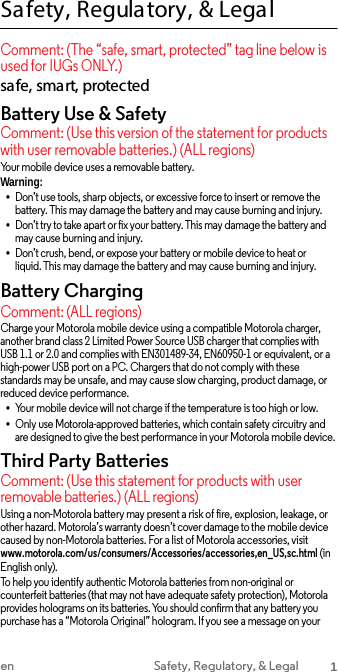 Safety, Regula tory, &amp; Legal Comment: (The “safe, smart, protected” tag line below is used for IUGs ONLY.) safe, smart, protected Battery Use &amp; Safety Comment: (Use this version of the statement for products with user removable batteries.) (ALL regions) Your mobile device uses a removable battery. Warning: •Don’t use tools, sharp objects, or excessive force to insert or remove the battery. This may damage the battery and may cause burning and injury.•Don’t try to take apart or fix your battery. This may damage the battery and may cause burning and injury. •Don’t crush, bend, or expose your battery or mobile device to heat or liquid. This may damage the battery and may cause burning and injury.Battery Charging Comment: (ALL regions) Charge your Motorola mobile device using a compatible Motorola charger, another brand class 2 Limited Power Source USB charger that complies with USB 1.1 or 2.0 and complies with EN301489-34, EN60950-1 or equivalent, or a high-power USB port on a PC. Chargers that do not comply with these standards may be unsafe, and may cause slow charging, product damage, or reduced device performance. •Your mobile device will not charge if the temperature is too high or low.•Only use Motorola-approved batteries, which contain safety circuitry and are designed to give the best performance in your Motorola mobile device.Third Party Batteries Comment: (Use this statement for products with user removable batteries.) (ALL regions) Using a non-Motorola battery may present a risk of fire, explosion, leakage, or other hazard. Motorola’s warranty doesn’t cover damage to the mobile device caused by non-Motorola batteries. For a list of Motorola accessories, visit www.motorola.com/us/consumers/Accessories/accessories,en_US,sc.html (in English only). To help you identify authentic Motorola batteries from non-original or counterfeit batteries (that may not have adequate safety protection), Motorola provides holograms on its batteries. You should confirm that any battery you purchase has a “Motorola Original” hologram. If you see a message on your en Safety, Regulatory, &amp; Legal 1 