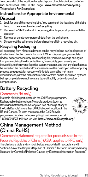   To access a list of the locations for safe disposal of mobile devices, batteries and  accessories,   refer   to  this  page:  www.motorola.com/recycling. This product is RoHS compliant. Instructions for Appropriate Environmental Disposal 1. Look for one of the recycling bins. You can check the locations of the bins here:            www.motorola.com/recycling. 2. Remove the SIM Card and, if necessary, disable your cell phone with the operator. 3. Remove or delete your personal data from the cell phone. 4. Disconnect the cell phone before disposing of it in a recycling bin. Recycling Packaging All packaging from Motorola devices can be recycled and can be disposed of at selective collection points. Important: When disposing of your mobile device, battery or accessory in a recycling bin, you acknowledge and agree that you are giving the discarded items, irrevocably, permanently and irreversibly, to the reverse logistics system manager, and that any data that may be stored on the handset and/or accessories will be destroyed in the recycling process, so requests for recovery of this data cannot be met in any circumstances, with the manufacturers and/or third parties appointed by them being completely exempt from any type of liability or duty to provide compensation. Battery Recycling Comment: (NA only) Motorola Mobility participates in the Call2Recycle program. Rechargeable batteries from Motorola products (such as lithium ion batteries) can be recycled free of charge at any of the Call2Recycle&apos;s more than 30,000 drop-off locations in the US and Canada. To learn more about the Call2Recycle program and locate a battery recycling location near you, call 1-800-822-8837 toll  free or visit http://www.call2recycle.org/ China Management Method (China RoHS) Comment: (Statement required for products sold in the People’s Republic of China.) (ASIA, applies to PRC only) The disclosure table and symbols below are provided in accordance with Section 5 &amp; 6 of the People’s Republic of China‘s “Electronic Industry Marking Standard for Control of Pollution Caused by Electronic Information Products.” en Safety, Regulatory, &amp; Legal 15  