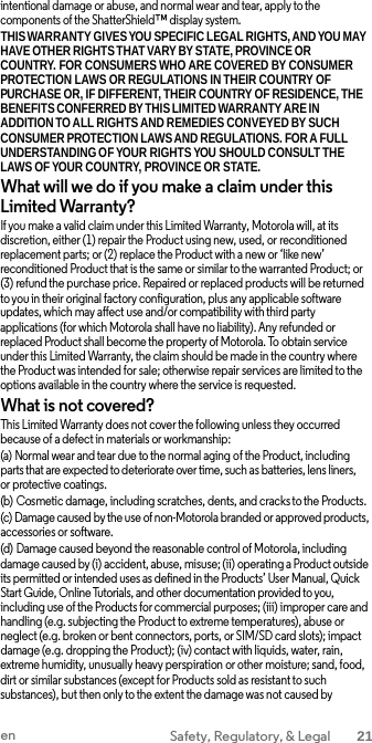 intentional damage or abuse, and normal wear and tear, apply to the components of the ShatterShield™ display system. THIS WARRANTY GIVES YOU SPECIFIC LEGAL RIGHTS, AND YOU MAY HAVE OTHER RIGHTS THAT VARY BY STATE, PROVINCE OR  COUNTRY. FOR CONSUMERS WHO ARE COVERED BY CONSUMER PROTECTION LAWS OR REGULATIONS IN THEIR COUNTRY OF PURCHASE OR, IF DIFFERENT, THEIR COUNTRY OF RESIDENCE, THE BENEFITS CONFERRED BY THIS LIMITED WARRANTY ARE IN ADDITION TO ALL RIGHTS AND REMEDIES CONVEYED BY SUCH CONSUMER PROTECTION LAWS AND REGULATIONS. FOR A FULL UNDERSTANDING OF YOUR RIGHTS YOU SHOULD CONSULT THE LAWS OF YOUR COUNTRY, PROVINCE OR STATE. What will we do if you make a claim under this Limited Warranty? If you make a valid claim under this Limited Warranty, Motorola will, at its discretion, either (1) repair the Product using new, used, or reconditioned replacement parts; or (2) replace the Product with a new or ‘like new’ reconditioned Product that is the same or similar to the warranted Product; or (3) refund the purchase price. Repaired or replaced products will be returned to you in their original factory configuration, plus any applicable software updates, which may affect use and/or compatibility with third party applications (for which Motorola shall have no liability). Any refunded or replaced Product shall become the property of Motorola. To obtain service under this Limited Warranty, the claim should be made in the country where the Product was intended for sale; otherwise repair services are limited to the options available in the country where the service is requested. What is not covered? This Limited Warranty does not cover the following unless they occurred because of a defect in materials or workmanship: (a) Normal wear and tear due to the normal aging of the Product, including parts that are expected to deteriorate over time, such as batteries, lens liners, or protective coatings. (b) Cosmetic damage, including scratches, dents, and cracks to the Products. (c) Damage caused by the use of non-Motorola branded or approved products, accessories or software. (d) Damage caused beyond the reasonable control of Motorola, including damage caused by (i) accident, abuse, misuse; (ii) operating a Product outside its permitted or intended uses as defined in the Products’ User Manual, Quick Start Guide, Online Tutorials, and other documentation provided to you, including use of the Products for commercial purposes; (iii) improper care and handling (e.g. subjecting the Product to extreme temperatures), abuse or neglect (e.g. broken or bent connectors, ports, or SIM/SD card slots); impact damage (e.g. dropping the Product); (iv) contact with liquids, water, rain, extreme humidity, unusually heavy perspiration or other moisture; sand, food, dirt or similar substances (except for Products sold as resistant to such substances), but then only to the extent the damage was not caused by en Safety, Regulatory, &amp; Legal 21  