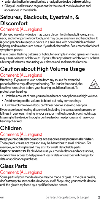 •Enter destination information into a navigation device before driving.•Obey all local laws and regulations for the use of mobile devices andaccessories in the vehicle. Seizures, Blackouts, Eyestrain, &amp; Discomfort Comment: (ALL regions) Prolonged use of any device may cause discomfort in hands, fingers, arms, neck, and other parts of your body, and may cause eyestrain and headaches. It is good practice to use your device in a safe area with comfortable ambient lighting, and take frequent breaks if you feel discomfort. Seek medical advice if symptoms persist. In rare cases, flashing patterns or lights, for example in video games or movies, may cause seizures or blackouts. If you suffer any seizures or blackouts, or have a history of seizures, stop using your device and seek medical advice. Caution about High Volume Usage Comment: (ALL regions) Warning: Exposure to loud noise from any source for extended periods of time may affect your hearing. The louder the sound, the less time is required before your hearing could be affected. To protect your hearing: •Limit the amount of time you use headsets or headphones at high volume.•Avoid turning up the volume to block out noisy surroundings.•Turn the volume down if you can’t hear people speaking near you.If you experience hearing discomfort, including the sensation of pressure or fullness in your ears, ringing in your ears, or muffled speech, you should stop listening to the device through your headset or headphones and have your hearing checked. Children Comment: (ALL regions) Keep your mobile device and its accessories away from small children. These products are not toys and may be hazardous to small children. For example, a choking hazard may exist for small, detachable parts. Supervise access. If a child does use your mobile device and accessories, monitor their access to help prevent loss of data or unexpected charges for data or application purchases. Glass Parts Comment: (ALL regions) Some parts of your mobile device may be made of glass. If the glass breaks, don’t attempt to service the device yourself. Stop using your mobile device until the glass is replaced by a qualified service center. en Safety, Regulatory, &amp; Legal 3 