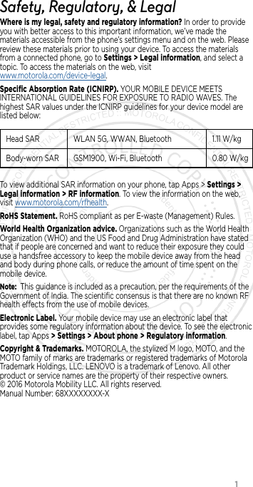                 1Safety, Regulatory, &amp; LegalWhere is my legal, safety and regulatory information? In order to provide you with better access to this important information, we’ve made the materials accessible from the phone’s settings menu and on the web. Please review these materials prior to using your device. To access the materials from a connected phone, go to Settings &gt; Legal information, and select a topic. To access the materials on the web, visit  www.motorola.com/device-legal.Speciﬁc Absorption Rate (ICNIRP). YOUR MOBILE DEVICE MEETS INTERNATIONAL GUIDELINES FOR EXPOSURE TO RADIO WAVES. The highest SAR values under the ICNIRP guidelines for your device model are listed below:Head SAR WLAN 5G, WWAN,  Bluetooth1.11 W/kgBody-worn SARGSM1900, Wi-Fi, Bluetooth 0.80  W/kgTo view additional SAR information on your phone, tap Apps &gt; Settings &gt; Legal information &gt; RF information. To view the information on the web, visit www.motorola.com/rfhealth.RoHS Statement. RoHS compliant as per E-waste (Management) Rules.World Health Organization advice. Organizations such as the World Health Organization (WHO) and the US Food and Drug Administration have stated that if people are concerned and want to reduce their exposure they could use a handsfree accessory to keep the mobile device away from the head and body during phone calls, or reduce the amount of time spent on the mobile device.Note:  This guidance is included as a precaution, per the requirements of the Government of India. The scientiﬁc consensus is that there are no known RF health eects from the use of mobile devices.Electronic Label. Your mobile device may use an electronic label that provides some regulatory information about the device. To see the electronic label, tap Apps &gt; Settings &gt; About phone &gt; Regulatory information.Copyright &amp; Trademarks. MOTOROLA, the stylized M logo, MOTO, and the MOTO family of marks are trademarks or registered trademarks of Motorola Trademark Holdings, LLC. LENOVO is a trademark of Lenovo. All other product or service names are the property of their respective owners.   © 2016 Motorola Mobility LLC. All rights reserved.  Manual Number: 68XXXXXXXX-X