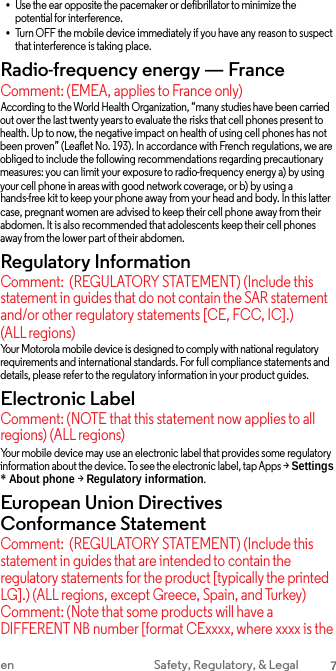 •Use the ear opposite the pacemaker or defibrillator to minimize the potential for interference. •Turn OFF the mobile device immediately if you have any reason to suspectthat interference is taking place. Radio-frequency energy — France Comment: (EMEA, applies to France only) According to the World Health Organization, “many studies have been carried out over the last twenty years to evaluate the risks that cell phones present to health. Up to now, the negative impact on health of using cell phones has not been proven” (Leaflet No. 193). In accordance with French regulations, we are obliged to include the following recommendations regarding precautionary measures: you can limit your exposure to radio-frequency energy a) by using your cell phone in areas with good network coverage, or b) by using a hands-free kit to keep your phone away from your head and body. In this latter case, pregnant women are advised to keep their cell phone away from their abdomen. It is also recommended that adolescents keep their cell phones away from the lower part of their abdomen. Regulatory Information Comment: (REGULATORY STATEMENT) (Include this statement in guides that do not contain the SAR statement and/or other regulatory statements [CE, FCC, IC].) (ALL regions) Your Motorola mobile device is designed to comply with national regulatory requirements and international standards. For full compliance statements and details, please refer to the regulatory information in your product guides. Electronic Label Comment: (NOTE that this statement now applies to all regions) (ALL regions) Your mobile device may use an electronic label that provides some regulatory information about the device. To see the electronic label, tap Apps &gt; Settings * About phone &gt; Regulatory information.European Union Directives Conformance Statement Comment: (REGULATORY STATEMENT) (Include this statement in guides that are intended to contain the regulatory statements for the product [typically the printed LG].) (ALL regions, except Greece, Spain, and Turkey) Comment: (Note that some products will have a DIFFERENT NB number [format CExxxx, where xxxx is the en Safety, Regulatory, &amp; Legal 7 