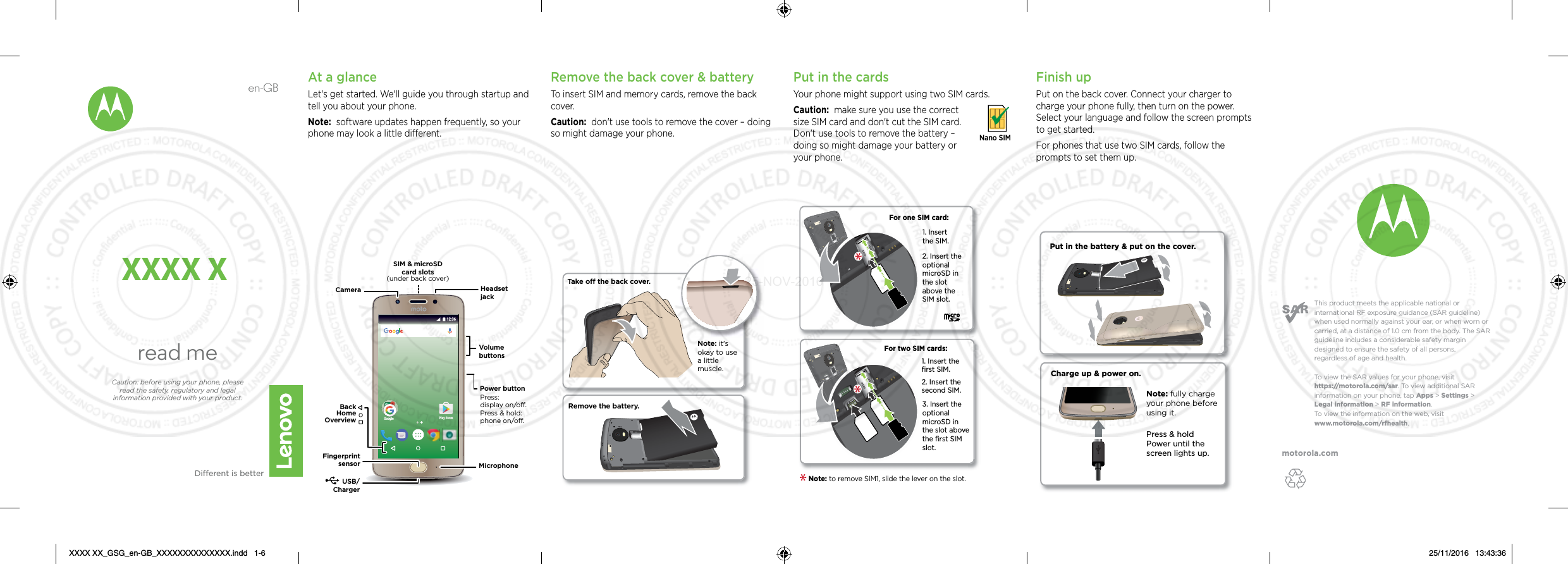 motorola.comThis product meets the applicable national or international RF exposure guidance (SAR guideline) when used normally against your ear, or when worn or carried, at a distance of 1.0 cm from the body. The SAR guideline includes a considerable safety margin designed to ensure the safety of all persons, regardless of age and health. To  view the SAR values for your phone, visit https://motorola.com/sar. To  view additional SAR information on your phone, tap Apps &gt; Settings &gt; Legal information &gt; RF information. To  view the information on the web, visit www.motorola.com/rfhealth. en-GBread meDierent is betterCaution: before using your phone, please read the safety, regulatory and legal information provided with your product.XXXX XAt a glanceLet&apos;s get started. We&apos;ll guide you through startup and tell you about your phone.Note:  software updates happen frequently, so your phone may look a little dierent.Google Play Store12:36USB/ChargerMicrophoneHeadset jackSIM &amp; microSD card slots(under back cover)Volume buttonsPower buttonCameraPress:display on/o.Press &amp; hold: phone on/o.BackHomeOverviewFingerprint sensorRemove the back cover &amp; batteryTo insert SIM and memory cards, remove the back cover.Caution:  don&apos;t use tools to remove the cover – doing so might damage your phone.Put in the cards Your phone might support using two SIM cards. Caution:  make sure you use the correct size SIM card and don&apos;t cut the SIM card. Don&apos;t use tools to remove the battery – doing so might damage your battery or your phone. Nano SIMFor two SIM cards:2. Insert the optional microSD in the slot above the SIM slot.For one SIM card:1. Insert the SIM.1. Insert the ﬁrst SIM.2. Insert the second SIM.3. Insert the optional microSD in the slot above the ﬁrst SIM slot.Note: to remove SIM1, slide the lever on the slot. Take off the back cover.Remove the battery.Note: it&apos;s okay to use a little muscle. Finish upPut on the back cover. Connect your charger to charge your phone fully, then turn on the power. Select your language and follow the screen prompts to get started.For phones that use two SIM cards, follow the prompts to set them up.Charge up &amp; power on.Press &amp; hold Power until the screen lights up.Note: fully charge your phone before using it.Put in the battery &amp; put on the cover.XXXX XX_GSG_en-GB_XXXXXXXXXXXXXX.indd   1-6 25/11/2016   13:43:3625-NOV-2016